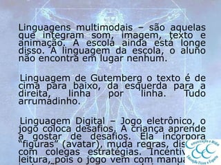 Linguagens multimodais – são aquelas
que integram som, imagem, texto e
animação. A escola ainda está longe
disso. A linguagem da escola, o aluno
não encontra em lugar nenhum.
Linguagem de Gutemberg o texto é de
cima para baixo, da esquerda para a
direita, linha por linha. Tudo
arrumadinho.
Linguagem Digital – Jogo eletrônico, o
jogo coloca desafios. A criança aprende
a gostar de desafios. Ela incorpora
“figuras” (avatar), muda regras, discute
com colegas estratégias. Incentiva a
leitura, pois o jogo vem com manual de
 