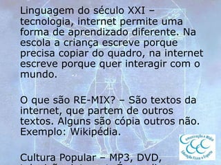 Linguagem do século XXI –
tecnologia, internet permite uma
forma de aprendizado diferente. Na
escola a criança escreve porque
precisa copiar do quadro, na internet
escreve porque quer interagir com o
mundo.
O que são RE-MIX? – São textos da
internet, que partem de outros
textos. Alguns são cópia outros não.
Exemplo: Wikipédia.
Cultura Popular – MP3, DVD,
 