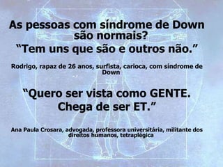 As pessoas com síndrome de Down
são normais?
“Tem uns que são e outros não.”
Rodrigo, rapaz de 26 anos, surfista, carioca, com síndrome de
Down
“Quero ser vista como GENTE.
Chega de ser ET.”
Ana Paula Crosara, advogada, professora universitária, militante dos
direitos humanos, tetraplégica
 