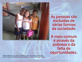 Raquel Grabois 10 anos, que tem síndrome de Down, aluna da Escola Municipal,
em pé na sala de aula entre dois de seus amigos, um menino negro e outro moreno.
As pessoas são
excluídas de
várias formas
da sociedade.
A mais comum
é através da
pobreza e da
falta de
oportunidades.
 