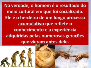 Na verdade, o homem é o resultado do
meio cultural em que foi socializado.
Ele é o herdeiro de um longo processo
acumulativo que reflete o
conhecimento e a experiência
adquiridas pelas numerosas gerações
que vieram antes dele.
 