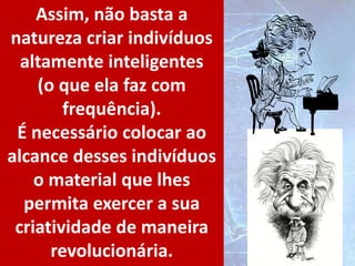 Assim, não basta a
natureza criar indivíduos
altamente inteligentes
(o que ela faz com
frequência).
É necessário colocar ao
alcance desses indivíduos
o material que lhes
permita exercer a sua
criatividade de maneira
revolucionária.
 