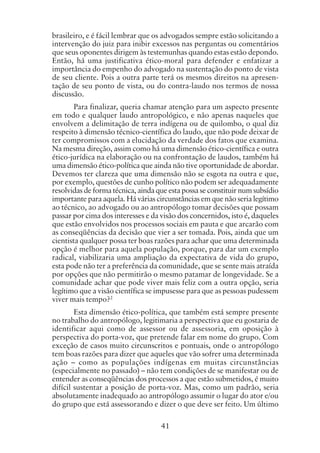 41
brasileiro, e é fácil lembrar que os advogados sempre estão solicitando a
intervenção do juiz para inibir excessos nas perguntas ou comentários
que seus oponentes dirigem às testemunhas quando estas estão depondo.
Então, há uma justificativa ético-moral para defender e enfatizar a
importância do empenho do advogado na sustentação do ponto de vista
de seu cliente. Pois a outra parte terá os mesmos direitos na apresen-
tação de seu ponto de vista, ou do contra-laudo nos termos de nossa
discussão.
Para finalizar, queria chamar atenção para um aspecto presente
em todo e qualquer laudo antropológico, e não apenas naqueles que
envolvem a delimitação de terra indígena ou de quilombo, o qual diz
respeito à dimensão técnico-científica do laudo, que não pode deixar de
ter compromissos com a elucidação da verdade dos fatos que examina.
Na mesma direção, assim como há uma dimensão ético-científica e outra
ético-jurídica na elaboração ou na confrontação de laudos, também há
uma dimensão ético-política que ainda não tive oportunidade de abordar.
Devemos ter clareza que uma dimensão não se esgota na outra e que,
por exemplo, questões de cunho político não podem ser adequadamente
resolvidas de forma técnica, ainda que esta possa se constituir num subsídio
importante para aquela. Há várias circunstâncias em que não seria legítimo
ao técnico, ao advogado ou ao antropólogo tomar decisões que possam
passar por cima dos interesses e da visão dos concernidos, isto é, daqueles
que estão envolvidos nos processos sociais em pauta e que arcarão com
as conseqüências da decisão que vier a ser tomada. Pois, ainda que um
cientista qualquer possa ter boas razões para achar que uma determinada
opção é melhor para aquela população, porque, para dar um exemplo
radical, viabilizaria uma ampliação da expectativa de vida do grupo,
esta pode não ter a preferência da comunidade, que se sente mais atraída
por opções que não permitirão o mesmo patamar de longevidade. Se a
comunidade achar que pode viver mais feliz com a outra opção, seria
legítimo que a visão científica se impusesse para que as pessoas pudessem
viver mais tempo?2
Esta dimensão ético-política, que também está sempre presente
no trabalho do antropólogo, legitimaria a perspectiva que eu gostaria de
identificar aqui como de assessor ou de assessoria, em oposição à
perspectiva do porta-voz, que pretende falar em nome do grupo. Com
exceção de casos muito circunscritos e pontuais, onde o antropólogo
tem boas razões para dizer que aqueles que vão sofrer uma determinada
ação – como as populações indígenas em muitas circunstâncias
(especialmente no passado) – não tem condições de se manifestar ou de
entender as conseqüências dos processos a que estão submetidos, é muito
difícil sustentar a posição de porta-voz. Mas, como um padrão, seria
absolutamente inadequado ao antropólogo assumir o lugar do ator e/ou
do grupo que está assessorando e dizer o que deve ser feito. Um último
 