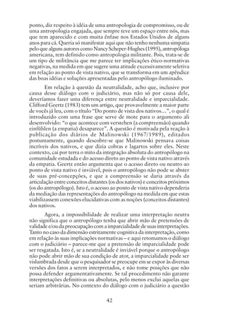 42
ponto, diz respeito à idéia de uma antropologia de compromisso, ou de
uma antropologia engajada, que sempre teve um espaço entre nós, mas
que tem aparecido e com muita ênfase nos Estados Unidos de alguns
anos para cá. Queria só manifestar aqui que não tenho nenhuma simpatia
pelo que alguns autores como Nancy Scheper-Hughes (1995), antropóloga
americana, tem definido como antropologia militante. Pois, trata-se de
um tipo de militância que me parece ter implicações ético-normativas
negativas, na medida em que sugere uma atitude excessivamente seletiva
em relação ao ponto de vista nativo, que se transforma em um apêndice
das boas idéias e soluções apresentadas pelo antropólogo iluminado.
Em relação à questão da neutralidade, acho que, inclusive por
causa desse diálogo com o judiciário, mas não só por causa dele,
deveríamos fazer uma diferença entre neutralidade e imparcialidade.
Clifford Geertz (1983) tem um artigo, que provavelmente a maior parte
de vocês já leu, com o título “Do ponto de vista dos nativos…”, o qual é
introduzido com uma frase que serve de mote para o argumento ali
desenvolvido: “o que acontece com verstehen (a compreensão) quando
einfühlen (a empatia) desaparece”. A questão é motivada pela reação à
publicação dos diários de Malinowski (1967/1989), editados
postumamente, quando descobre-se que Malinowski pensava coisas
incríveis dos nativos, e que dizia cobras e lagartos sobre eles. Neste
contexto, cai por terra o mito da integração absoluta do antropólogo na
comunidade estudada e do acesso direto ao ponto de vista nativo através
da empatia. Geertz então argumenta que o acesso direto ou neutro ao
ponto de vista nativo é inviável, pois o antropólogo não pode se abster
de suas pré-concepções, e que a compreensão se daria através da
articulação entre conceitos distantes (os dos nativos) e conceitos próximos
(os do antropólogo). Isto é, o acesso ao ponto de vista nativo dependeria
da mediação das representações do antropólogo na medida em que estas
viabilizassem conexões elucidativas com as noções (conceitos distantes)
dos nativos.
Agora, a impossibilidade de realizar uma interpretação neutra
não significa que o antropólogo tenha que abrir mão de pretensões de
validade e/ou da preocupação com a imparcialidade de suas interpretações.
Tanto no caso da dimensão estritamente cognitiva da interpretação, como
em relação às suas implicações normativas – e aqui retomamos o diálogo
com o judiciário – parece-me que a pretensão de imparcialidade pode
ser resgatada. Isto é, se a neutralidade é inviável porque o antropólogo
não pode abrir mão de sua condição de ator, a imparcialidade pode ser
vislumbrada desde que o pesquisador se preocupe em se expor às diversas
versões dos fatos a serem interpretados, e não tome posições que não
possa defender argumentativamente. Se tal procedimento não garante
interpretações definitivas ou absolutas, pelo menos exclui aquelas que
seriam arbitrárias. No contexto do diálogo com o judiciário a questão
 
