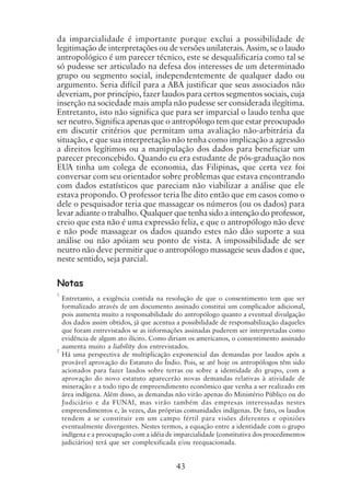 43
da imparcialidade é importante porque exclui a possibilidade de
legitimação de interpretações ou de versões unilaterais. Assim, se o laudo
antropológico é um parecer técnico, este se desqualificaria como tal se
só pudesse ser articulado na defesa dos interesses de um determinado
grupo ou segmento social, independentemente de qualquer dado ou
argumento. Seria difícil para a ABA justificar que seus associados não
deveriam, por princípio, fazer laudos para certos segmentos sociais, cuja
inserção na sociedade mais ampla não pudesse ser considerada ilegítima.
Entretanto, isto não significa que para ser imparcial o laudo tenha que
ser neutro. Significa apenas que o antropólogo tem que estar preocupado
em discutir critérios que permitam uma avaliação não-arbitrária da
situação, e que sua interpretação não tenha como implicação a agressão
a direitos legítimos ou a manipulação dos dados para beneficiar um
parecer preconcebido. Quando eu era estudante de pós-graduação nos
EUA tinha um colega de economia, das Filipinas, que certa vez foi
conversar com seu orientador sobre problemas que estava encontrando
com dados estatísticos que pareciam não viabilizar a análise que ele
estava propondo. O professor teria lhe dito então que em casos como o
dele o pesquisador teria que massagear os números (ou os dados) para
levar adiante o trabalho. Qualquer que tenha sido a intenção do professor,
creio que esta não é uma expressão feliz, e que o antropólogo não deve
e não pode massagear os dados quando estes não dão suporte a sua
análise ou não apóiam seu ponto de vista. A impossibilidade de ser
neutro não deve permitir que o antropólogo massageie seus dados e que,
neste sentido, seja parcial.
1
Entretanto, a exigência contida na resolução de que o consentimento tem que ser
formalizado através de um documento assinado constitui um complicador adicional,
pois aumenta muito a responsabilidade do antropólogo quanto a eventual divulgação
dos dados assim obtidos, já que acentua a possibilidade de responsabilização daqueles
que foram entrevistados se as informações assinadas puderem ser interpretadas como
evidência de algum ato ilícito. Como diriam os americanos, o consentimento assinado
aumenta muito a liability dos entrevistados.
2
Há uma perspectiva de multiplicação exponencial das demandas por laudos após a
provável aprovação do Estatuto do Índio. Pois, se até hoje os antropólogos têm sido
acionados para fazer laudos sobre terras ou sobre a identidade do grupo, com a
aprovação do novo estatuto aparecerão novas demandas relativas à atividade de
mineração e a todo tipo de empreendimento econômico que venha a ser realizado em
área indígena. Além disso, as demandas não virão apenas do Ministério Público ou do
Judiciário e da FUNAI, mas virão também das empresas interessadas nestes
empreendimentos e, às vezes, das próprias comunidades indígenas. De fato, os laudos
tendem a se constituir em um campo fértil para visões diferentes e opiniões
eventualmente divergentes. Nestes termos, a equação entre a identidade com o grupo
indígena e a preocupação com a idéia de imparcialidade (constitutiva dos procedimentos
judiciários) terá que ser complexificada e/ou reequacionada.
Notas
 
