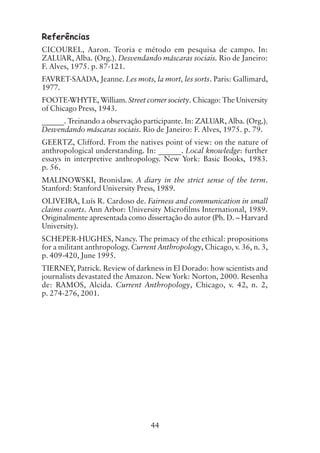 44
Referências
CICOUREL, Aaron. Teoria e método em pesquisa de campo. In:
ZALUAR, Alba. (Org.). Desvendando máscaras sociais. Rio de Janeiro:
F. Alves, 1975. p. 87-121.
FAVRET-SAADA, Jeanne. Les mots, la mort, les sorts. Paris: Gallimard,
1977.
FOOTE-WHYTE, William. Street corner society. Chicago: The University
of Chicago Press, 1943.
______. Treinando a observação participante. In: ZALUAR, Alba. (Org.).
Desvendando máscaras sociais. Rio de Janeiro: F. Alves, 1975. p. 79.
GEERTZ, Clifford. From the natives point of view: on the nature of
anthropological understanding. In: ______. Local knowledge: further
essays in interpretive anthropology. New York: Basic Books, 1983.
p. 56.
MALINOWSKI, Bronislaw. A diary in the strict sense of the term.
Stanford: Stanford University Press, 1989.
OLIVEIRA, Luís R. Cardoso de. Fairness and communication in small
claims courts. Ann Arbor: University Microfilms International, 1989.
Originalmente apresentada como dissertação do autor (Ph. D. – Harvard
University).
SCHEPER-HUGHES, Nancy. The primacy of the ethical: propositions
for a militant anthropology. Current Anthropology, Chicago, v. 36, n. 3,
p. 409-420, June 1995.
TIERNEY, Patrick. Review of darkness in El Dorado: how scientists and
journalists devastated the Amazon. New York: Norton, 2000. Resenha
de: RAMOS, Alcida. Current Anthropology, Chicago, v. 42, n. 2,
p. 274-276, 2001.
 