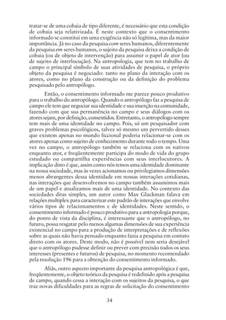 34
tratar-se de uma cobaia de tipo diferente, é necessário que esta condição
de cobaia seja relativizada. É neste contexto que o consentimento
informado se constitui em uma exigência não só legítima, mas da maior
importância. Já no caso da pesquisa com seres humanos, diferentemente
da pesquisa em seres humanos, o sujeito da pesquisa deixa a condição de
cobaia (ou de objeto de intervenção) para assumir o papel de ator (ou
de sujeito de interlocução). Na antropologia, que tem no trabalho de
campo o principal símbolo de suas atividades de pesquisa, o próprio
objeto da pesquisa é negociado: tanto no plano da interação com os
atores, como no plano da construção ou da definição do problema
pesquisado pelo antropólogo.
Então, o consentimento informado me parece pouco produtivo
para o trabalho do antropólogo. Quando o antropólogo faz a pesquisa de
campo ele tem que negociar sua identidade e sua inserção na comunidade,
fazendo com que sua permanência no campo e seus diálogos com os
atores sejam, por definição, consentidos. Entretanto, o antropólogo sempre
tem mais de uma identidade no campo. Pois, só um pesquisador com
graves problemas psicológicos, talvez só mesmo um pervertido desses
que existem apenas no mundo ficcional poderia relacionar-se com os
atores apenas como sujeito de conhecimento durante todo o tempo. Uma
vez no campo, o antropólogo também se relaciona com os nativos
enquanto ator, e freqüentemente participa do modo de vida do grupo
estudado ou compartilha experiências com seus interlocutores. A
implicação disto é que, assim como nós temos uma identidade dominante
na nossa sociedade, mas às vezes acionamos ou privilegiamos dimensões
menos abrangentes dessa identidade em nossas interações cotidianas,
nas interações que desenvolvemos no campo também assumimos mais
de um papel e atualizamos mais de uma identidade. No contexto das
sociedades ditas simples, um autor como Max Gluckman falava em
relações multiplex para caracterizar este padrão de interações que envolve
vários tipos de relacionamentos e de identidades. Neste sentido, o
consentimento informado é pouco produtivo para a antropologia porque,
do ponto de vista da disciplina, é interessante que o antropólogo, no
futuro, possa resgatar pelo menos algumas dimensões de sua experiência
existencial no campo para a produção de interpretações e de reflexões
sobre as quais não havia pensado enquanto fazia a pesquisa em contato
direto com os atores. Deste modo, não é possível nem seria desejável
que o antropólogo pudesse definir ou prever com precisão todos os seus
interesses (presentes e futuros) de pesquisa, no momento recomendado
pela resolução 196 para a obtenção do consentimento informado.
Aliás, outro aspecto importante da pesquisa antropológica é que,
freqüentemente, o objeto teórico da pesquisa é redefinido após a pesquisa
de campo, quando cessa a interação com os sujeitos da pesquisa, o que
traz novas dificuldades para as regras de solicitação do consentimento
 