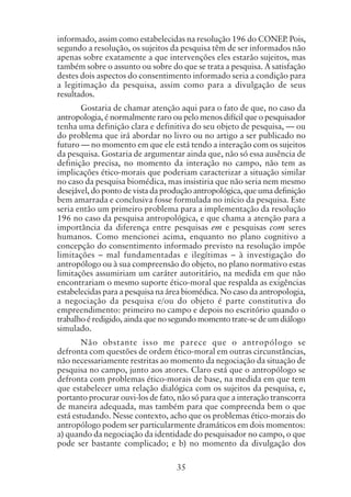 35
informado, assim como estabelecidas na resolução 196 do CONEP. Pois,
segundo a resolução, os sujeitos da pesquisa têm de ser informados não
apenas sobre exatamente a que intervenções eles estarão sujeitos, mas
também sobre o assunto ou sobre do que se trata a pesquisa. A satisfação
destes dois aspectos do consentimento informado seria a condição para
a legitimação da pesquisa, assim como para a divulgação de seus
resultados.
Gostaria de chamar atenção aqui para o fato de que, no caso da
antropologia, é normalmente raro ou pelo menos difícil que o pesquisador
tenha uma definição clara e definitiva do seu objeto de pesquisa, — ou
do problema que irá abordar no livro ou no artigo a ser publicado no
futuro — no momento em que ele está tendo a interação com os sujeitos
da pesquisa. Gostaria de argumentar ainda que, não só essa ausência de
definição precisa, no momento da interação no campo, não tem as
implicações ético-morais que poderiam caracterizar a situação similar
no caso da pesquisa biomédica, mas insistiria que não seria nem mesmo
desejável, do ponto de vista da produção antropológica, que uma definição
bem amarrada e conclusiva fosse formulada no início da pesquisa. Este
seria então um primeiro problema para a implementação da resolução
196 no caso da pesquisa antropológica, e que chama a atenção para a
importância da diferença entre pesquisas em e pesquisas com seres
humanos. Como mencionei acima, enquanto no plano cognitivo a
concepção do consentimento informado previsto na resolução impõe
limitações – mal fundamentadas e ilegítimas – à investigação do
antropólogo ou à sua compreensão do objeto, no plano normativo estas
limitações assumiriam um caráter autoritário, na medida em que não
encontrariam o mesmo suporte ético-moral que respalda as exigências
estabelecidas para a pesquisa na área biomédica. No caso da antropologia,
a negociação da pesquisa e/ou do objeto é parte constitutiva do
empreendimento: primeiro no campo e depois no escritório quando o
trabalho é redigido, ainda que no segundo momento trate-se de um diálogo
simulado.
Não obstante isso me parece que o antropólogo se
defronta com questões de ordem ético-moral em outras circunstâncias,
não necessariamente restritas ao momento da negociação da situação de
pesquisa no campo, junto aos atores. Claro está que o antropólogo se
defronta com problemas ético-morais de base, na medida em que tem
que estabelecer uma relação dialógica com os sujeitos da pesquisa, e,
portanto procurar ouvi-los de fato, não só para que a interação transcorra
de maneira adequada, mas também para que compreenda bem o que
está estudando. Nesse contexto, acho que os problemas ético-morais do
antropólogo podem ser particularmente dramáticos em dois momentos:
a) quando da negociação da identidade do pesquisador no campo, o que
pode ser bastante complicado; e b) no momento da divulgação dos
 