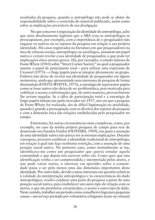 36
resultados da pesquisa, quando o antropólogo não pode se abster da
responsabilidade sobre o conteúdo do material publicado, assim como
sobre as implicações previsíveis de sua divulgação.
No que concerne à negociação da identidade do antropólogo, acho
que seria absolutamente legítimo que a ABA e/ou os antropólogos se
preocupassem, por exemplo, com a importância de o pesquisador não
enganar os nativos ou os sujeitos da pesquisa em relação à sua própria
identidade. Há casos registrados na literatura em que pesquisadores na
área de ciências sociais, antropólogos ou sociólogos, assumem um papel
nativo e evitam revelar a sua identidade de pesquisador, o que pode ter
implicações ético-morais graves. Há, por exemplo, o estudo famoso de
Foote-Whyte (1943) sobre “Street Corner Society” no qual o pesquisador
assume o papel de participante total – para utilizar uma expressão de
Cicourel (1975) – e finge papéis para se integrar plenamente ao grupo.
Embora não deixe de revelar sua identidade de pesquisador em alguns
momentos, ainda que apresentando seus interesses de pesquisa de forma
dissimulada (FOOTE-WHYTE, 1975), a estratégia de representar papéis
como se fosse nativo não deixa de ser problemática, pois motivada para
viabilizar o acesso a informações que, de outra maneira, provavelmente
lhe seriam negadas. Se a idéia de participação total e a estratégia de
fingir papéis tinham um apelo inovador em 1937, ano em que a pesquisa
de Foote-Whyte foi realizada, são de difícil legitimação na atualidade,
quando é grande a preocupação com os direitos dos sujeitos da pesquisa
e com a dimensão ética das relações estabelecidas pelo pesquisador no
campo.
Entretanto, há outras circunstâncias mais complexas, como, por
exemplo, no caso da minha própria pesquisa de campo para tese de
doutorado nos Estados Unidos (OLIVEIRA, 1989), nas quais a assunção
de uma identidade nativa não parece ter as mesmas implicações. Durante
a pesquisa, procurei combinar a identidade tradicional de antropólogo,
em relação à qual não faço nenhuma restrição, com a assunção de uma
posição social nativa. No primeiro caso, como normalmente se faz,
identificava-me como um pesquisador que queria estudar aquela
comunidade e que depois iria escrever sobre ela. Como quer que esta
identificação venha a ser compreendida e interpretada pelos atores, e
isso pode variar muito, o interesse em aprender sobre a comuni-
dade passa a ser pelo menos uma das dimensões importantes desta
identidade. Por outro lado, devido a meus interesses em questões relativas
à validade da interpretação antropológica e às características do dado
antropológico, resolvi conduzir uma parte da pesquisa a partir de uma
posição social nativa, para estabelecer um outro tipo de relação com os
atores, o que me permitiria, em princípio, o acesso a outro tipo de dado.
Neste sentido, trabalhei um período como conselheiro leigo para pequenas
causas – um serviço prestado por voluntários a litigantes (reais ou virtuais)
 
