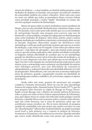 37
através do telefone –, e atuei também, no final da minha pesquisa, como
mediador de disputas no Juizado, uma posição exercida por membros
da comunidade também em caráter voluntário. Tanto num caso como
no outro era sabido que todos os prestadores desses serviços tinham
outra atividade principal, e minha “dupla” identidade no campo não
envolvia qualquer tentativa de dissimulação.
Apesar de quase todos os outros mediadores serem estudantes de
direito, esta era uma atividade idealizada para voluntários leigos, como
eu. No Juizado, estava claro para todo mundo que eu era um estudante
de antropologia fazendo uma pesquisa para escrever uma tese de
doutorado e, nesta condição, consegui um espaço para no final da pesquisa
atuar como mediador de disputas. Antes disso, porém, assisti a muitas
disputas mediadas por mediadores experientes na prestação deste serviço
ao Juizado. Enquanto observador, sempre me identificava como
antropólogo e tinha que pedir permissão às partes para gravar as sessões
de mediação, o que nunca me foi negado. Como tinha que utilizar terno
e gravata – traje típico de advogados – para não chamar muita atenção
nem ter que dar muitas explicações sobre minhas atividades no Juizado,
os litigantes tinham dificuldade de acreditar que eu era antropólogo
quando me identificava como tal no início das sessões de mediação e, ao
final, às vezes chegavam a me dizer que sabiam que eu era advogado. A
rigor esta não é uma situação tão excepcional quanto pode parecer, pois
muitas vezes o antropólogo tenta comunicar sua identidade da maneira
mais fidedigna possível, mas tem dificuldade de transmiti-la
adequadamente, e acaba prevalecendo uma identidade diferente à revelia
do pesquisador. Naturalmente, este caso não tem as mesmas implicações
éticas do primeiro, quando o pesquisador esconde sua identidade de
antropólogo para realizar o trabalho e, de certa forma, engana os sujeitos
da pesquisa.
Ainda sobre este tema, gostaria de mencionar um exemplo
complexo e bastante interessante. Penso no caso de uma antropóloga
francesa de origem árabe, chamada Jeanne Favret-Saada (1977), que fez
uma pesquisa sobre bruxaria na região de Bocage na França. Favret-
Saada vai para Bocage com o objetivo de estudar práticas de bruxaria,
sobre as quais até então só havia relatos impressionistas de folcloristas,
mas, após alguns meses no campo não tinha tido ainda qualquer sinal de
bruxaria, e quando falava com as pessoas sobre o assunto todos diziam:
aqui não existe bruxaria, isso é coisa de parisiense achar que nós
acreditamos nessas crendices etc. Ela já estava desistindo da pesquisa
quando foi confundida com uma pessoa que quebra encantos ou com
um “desenfeitiçador” (désorceleur ou désenvoûteur), um papel ou posição
social local e, pela primeira vez, é exposta às práticas de bruxaria.
As antenas se levantaram e ela embarcou na conversa. Quando entendeu
que estava sendo identificada como uma pessoa que quebra encan-
 