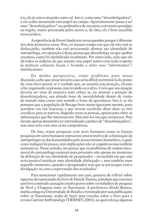 38
tos, ela já estava atuando como tal. Isto é, como uma “desenfeitiçadora”,
e ela acaba assumindo esse papel no campo. Aparentemente passa a ser
uma “desenfeitiçadora” ou quebradora de encantos com muito prestígio
na região, muito procurada pelos atores e, de fato, ela é bem sucedida
nessa prática.
AexperiênciadeFavret-Saadatraznovasquestõesporqueédiferente
dos dois primeiros casos. Pois, ao mesmo tempo em que ela não está se
disfarçando, também não está procurando afirmar sua identidade de
antropóloga, em oposição à dessa pessoa que desenfeitiça ou que quebra
encantos, como foi identificada localmente. Por outro lado, acho que ela
dá todos os indícios de que assume esse papel nativo com todo respeito
às práticas culturais locais e levando a sério seus “informantes”/
interlocutores.
Da minha perspectiva, como problema para nossa
discussão, acho que nesse terceiro caso seria difícil recriminá-la do ponto
de vista ético-moral, se é verdade que, ao assumir essa posição, ela não
o faz enganando as pessoas, mas levando-as a sério. Creio que sua atuação
deveria ser vista de maneira mais crítica se, ao assumir a posição de
desenfeitiçadora, sua atitude fosse de incredulidade diante de visões
de mundo tidas como sem sentido e fruto da ignorância. Isto é, se ela
pensasse que a população de Bocage fosse muito ignorante mesmo, para
acreditar em tais loucuras, e que tivesse resolvido dizer duas ou três
crendices para os nativos, fingindo curar as pessoas, apenas para obter as
informações que lhe interessavam. Mas não foi isso que aconteceu. Pois
ela não apenas demonstra ter internalizado a prática de “desenfeitiçadora”,
mas atua nela com uma certa competência.
De fato, tratar pesquisas com seres humanos como se fossem
pesquisas em seres humanos representa uma tentativa de colonização da
antropologia ou das humanidades pelo áreacentrismo biomédico, o qual,
como indiquei há pouco, tem implicações não só cognitivas mas também
normativas. Neste sentido, me parece que os problemas de ordem ético-
moral do antropólogo estariam mais presentes não apenas no momento
da definição de sua identidade de pesquisador – na medida em que não
seria possível justificar uma identidade disfarçada –, mas também num
segundo momento, quando o pesquisador tem que se preocupar com a
divulgação ou com a repercussão dos resultados.1
Para mencionar rapidamente um caso, gostaria de refletir sobre
aspectos da repercussão do livro de Patrick Tierney, jornalista que escreveu
um livro contendo acusações muito graves sobre os trabalhos de pesquisa
de Neel e Chagnon entre os Yanomami. A professora Alcida Ramos,
minha colega na Universidade de Brasília e renomada por suas publicações
sobre os Yanomami, acaba de fazer uma resenha sobre o livro para a
revista Current Anthropology (TIERNEY, 2001), na qual reforça algumas
 