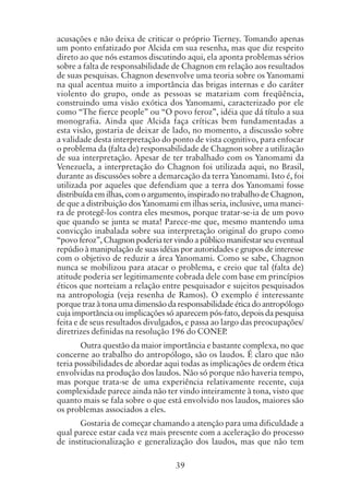 39
acusações e não deixa de criticar o próprio Tierney. Tomando apenas
um ponto enfatizado por Alcida em sua resenha, mas que diz respeito
direto ao que nós estamos discutindo aqui, ela aponta problemas sérios
sobre a falta de responsabilidade de Chagnon em relação aos resultados
de suas pesquisas. Chagnon desenvolve uma teoria sobre os Yanomami
na qual acentua muito a importância das brigas internas e do caráter
violento do grupo, onde as pessoas se matariam com freqüência,
construindo uma visão exótica dos Yanomami, caracterizado por ele
como “The fierce people” ou “O povo feroz”, idéia que dá título a sua
monografia. Ainda que Alcida faça críticas bem fundamentadas a
esta visão, gostaria de deixar de lado, no momento, a discussão sobre
a validade desta interpretação do ponto de vista cognitivo, para enfocar
o problema da (falta de) responsabilidade de Chagnon sobre a utilização
de sua interpretação. Apesar de ter trabalhado com os Yanomami da
Venezuela, a interpretação do Chagnon foi utilizada aqui, no Brasil,
durante as discussões sobre a demarcação da terra Yanomami. Isto é, foi
utilizada por aqueles que defendiam que a terra dos Yanomami fosse
distribuída em ilhas, com o argumento, inspirado no trabalho de Chagnon,
de que a distribuição dos Yanomami em ilhas seria, inclusive, uma manei-
ra de protegê-los contra eles mesmos, porque tratar-se-ia de um povo
que quando se junta se mata! Parece-me que, mesmo mantendo uma
convicção inabalada sobre sua interpretação original do grupo como
“povo feroz”, Chagnon poderia ter vindo a público manifestar seu eventual
repúdio à manipulação de suas idéias por autoridades e grupos de interesse
com o objetivo de reduzir a área Yanomami. Como se sabe, Chagnon
nunca se mobilizou para atacar o problema, e creio que tal (falta de)
atitude poderia ser legitimamente cobrada dele com base em princípios
éticos que norteiam a relação entre pesquisador e sujeitos pesquisados
na antropologia (veja resenha de Ramos). O exemplo é interessante
porque traz à tona uma dimensão da responsabilidade ética do antropólogo
cuja importância ou implicações só aparecem pós-fato, depois da pesquisa
feita e de seus resultados divulgados, e passa ao largo das preocupações/
diretrizes definidas na resolução 196 do CONEP.
Outra questão da maior importância e bastante complexa, no que
concerne ao trabalho do antropólogo, são os laudos. É claro que não
teria possibilidades de abordar aqui todas as implicações de ordem ética
envolvidas na produção dos laudos. Não só porque não haveria tempo,
mas porque trata-se de uma experiência relativamente recente, cuja
complexidade parece ainda não ter vindo inteiramente à tona, visto que
quanto mais se fala sobre o que está envolvido nos laudos, maiores são
os problemas associados a eles.
Gostaria de começar chamando a atenção para uma dificuldade a
qual parece estar cada vez mais presente com a aceleração do processo
de institucionalização e generalização dos laudos, mas que não tem
 