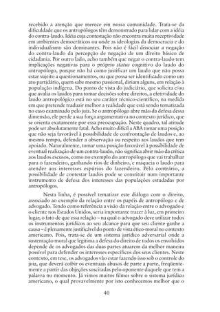 40
recebido a atenção que merece em nossa comunidade. Trata-se da
dificuldade que os antropólogos têm demonstrado para lidar com a idéia
do contra-laudo. Idéia cuja contestação não encontra muita receptividade
em ambientes democráticos ou onde as ideologias da democracia e do
individualismo são dominantes. Pois não é fácil dissociar a negação
do contra-laudo da percepção de negação de um direito básico de
cidadania. Por outro lado, acho também que negar o contra-laudo tem
implicações negativas para o próprio status cognitivo do laudo do
antropólogo, porque não há como justificar um laudo que não possa
estar sujeito a questionamentos, ou que possa ser identificado como um
ato partidário, quem sabe mesmo passional, diriam alguns, em relação à
população indígena. Do ponto de vista do judiciário, que solicita e/ou
que avalia os laudos para tomar decisões sobre direitos, a efetividade do
laudo antropológico está no seu caráter técnico-científico, na medida
em que pretende traduzir melhor a realidade que está sendo tematizada
no caso examinado pelo juiz. Se o antropólogo abre mão da defesa dessa
dimensão, ele perde a sua força argumentativa no contexto jurídico, que
se orienta exatamente por essa preocupação. Neste quadro, tal atitude
pode ser absolutamente fatal. Acho muito difícil a ABA tomar uma posição
que não seja favorável à possibilidade de confrontação de laudos e, ao
mesmo tempo, defender a observação ou respeito aos laudos que tem
apoiado. Naturalmente, tomar uma posição favorável à possibilidade de
eventual realização de um contra-laudo, não significa abrir mão da crítica
aos laudos escusos, como no exemplo do antropólogo que vai trabalhar
para o fazendeiro, ganhando rios de dinheiro, e maqueia o laudo para
atender aos interesses espúrios do fazendeiro. Pelo contrário, a
possibilidade de contestar laudos pode se constituir num importante
instrumento de defesa dos interesses das populações estudadas por
antropólogos.
Nesta linha, é possível tematizar este diálogo com o direito,
associado ao exemplo da relação entre os papéis de antropólogo e de
advogado. Tendo como referência a visão da relação entre o advogado e
o cliente nos Estados Unidos, seria importante trazer à luz, em primeiro
lugar, o fato de que essa relação – na qual o advogado deve utilizar todos
os instrumentos jurídicos ao seu alcance para que seu cliente ganhe a
causa – é plenamente justificável do ponto de vista ético-moral no contexto
americano. Pois, trata-se de um sistema jurídico adversarial onde a
sustentação moral que legitima a defesa do direito de todos os envolvidos
depende de os advogados das duas partes atuarem da melhor maneira
possível para defender os interesses específicos dos seus clientes. Neste
contexto, em tese, os advogados vão estar fazendo isso sob o controle do
juiz, que deverá coibir os eventuais abusos de parte a parte, freqüente-
mente a partir das objeções suscitadas pelo oponente daquele que tem a
palavra no momento. Já vimos muitos filmes sobre o sistema jurídico
americano, o qual provavelmente por isto conhecemos melhor que o
 