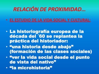 RELACIÓN DE PROXIMIDAD…
• EL ESTUDIO DE LA VIDA SOCIAL Y CULTURAL:

• La historiografía europea de la
  década del ´60 se replantea la
  práctica del historiador:
• “una historia desde abajo”
  (formación de las clases sociales)
• “ver la vida social desde el punto
  de vista del nativo”
• “la microhistoria”
 