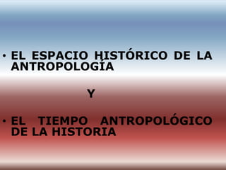 • EL ESPACIO HISTÓRICO DE LA
  ANTROPOLOGÍA

           Y

• EL TIEMPO ANTROPOLÓGICO
  DE LA HISTORIA
 