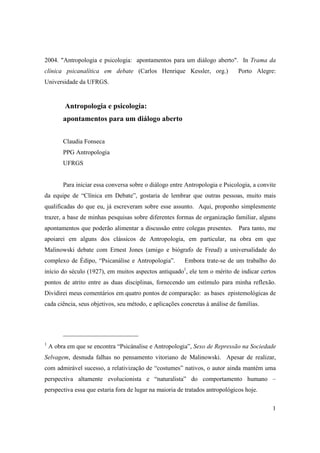 2004. "Antropologia e psicologia: apontamentos para um diálogo aberto". In Trama da 
clínica psicanalítica em debate (Carlos Henrique Kessler, org.) Porto Alegre: 
Universidade da UFRGS. 
1 
Antropologia e psicologia: 
apontamentos para um diálogo aberto 
Claudia Fonseca 
PPG Antropologia 
UFRGS 
Para iniciar essa conversa sobre o diálogo entre Antropologia e Psicologia, a convite 
da equipe de “Clínica em Debate”, gostaria de lembrar que outras pessoas, muito mais 
qualificadas do que eu, já escreveram sobre esse assunto. Aqui, proponho simplesmente 
trazer, a base de minhas pesquisas sobre diferentes formas de organização familiar, alguns 
apontamentos que poderão alimentar a discussão entre colegas presentes. Para tanto, me 
apoiarei em alguns dos clássicos de Antropologia, em particular, na obra em que 
Malinowski debate com Ernest Jones (amigo e biógrafo de Freud) a universalidade do 
complexo de Édipo, “Psicanálise e Antropologia”. Embora trate-se de um trabalho do 
início do século (1927), em muitos aspectos antiquado1, ele tem o mérito de indicar certos 
pontos de atrito entre as duas disciplinas, fornecendo um estímulo para minha reflexão. 
Dividirei meus comentários em quatro pontos de comparação: as bases epistemológicas de 
cada ciência, seus objetivos, seu método, e aplicações concretas à análise de famílias. 
1 A obra em que se encontra “Psicánalise e Antropologia”, Sexo de Repressão na Sociedade 
Selvagem, desnuda falhas no pensamento vitoriano de Malinowski. Apesar de realizar, 
com admirável sucesso, a relativização de “costumes” nativos, o autor ainda mantém uma 
perspectiva altamente evolucionista e “naturalista” do comportamento humano – 
perspectiva essa que estaria fora de lugar na maioria de tratados antropológicos hoje. 
 