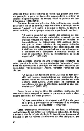 vingança tribal: pelos temores de terem que passar pela mes·
ma provação; e pela tendência dos colonizadores a utilizar os
valores mágico-religiosos da cultura tribal na política de des·
tribalização (1975: 207·8).
Florestan Fernandes enfrentou dois problemas em relação
ao próprio tópico de estudo, sendo um deles a definição do fe-
nômeno "guerra" e o outro, o enfoque a adotar. A guerra é
assim definida, em artigo que antecede a publicação do livro:
"A guerra constitui um estado das relações de con·
flito entre duas ou mais sociedades, provocado por co-
moções virtuais ou reais no sistema de relações in·
ter-societárias, ou determinado pela ausência deste,
em que os ideais coletivos de segurança, definidos
ideologicamente, projetam-se nas personalidades dos
indivíduos em ação. compelindo-os a se submeterem,
a aceitarem ou a desejarem a contenda armada na
qual se empenham direta ou indiretamente de modo
organizado" (1975: 202).
Esta definição emerge de uma preocupação constante do
autor, que é a de evitar que representações "ocidentais" inter·
firam na conceituação e definição de fenômenos estudados em
sociedades "não-ocidentais". Assim, Florestan Fernandes nos
diz que:
"A guerra é um fenômeno social. Ela não só tem ocor·
rido sob formas caracteristicas em sociedades dife·
rentes, como se inscreve de modo peculiar em cada
sistema sócio-cultural. Além disso, há exemplos de
sociedades em que as atividades guerreiras são des·
conhecidas" (1975: 193).
Desta forma, a guerra deve ser estudada levando-se em
conta o contexto no qual se insere, o que caracterizaria a abor·
dagem escolhida. Em suas palavras:
"O que caracteriza a abordagem sociológica da guer·
ra é, pois, a preocupação de considerá-la no contexto
social em que se manifesta" (1975: 198).
Estas proposições evidenciam, de um lado, a influência
durkheimiana de pré-definir os fenômenos estudados. de forma
a evitar o bias da própria ideologia do investigador (como em O
Suicídio e em As Formas Elementares da Vida Religiosa). De
24
 