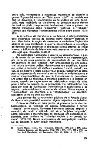 outro lado, transparece a inspiração maussiana de abordar a
guerra T~lnambá como um "fato social total": na medida em
que se privilegia a reconstrução da totalidade de uma socie-
dade, esta totalidade se transforma no contexto maior dentro
do qual se pode compreender fenômenos como a guerra, ou
mesmo instãncias como "economia", "política" e "religião"
(termos que Florestan freqUentemente utiliza entre aspas, 1975:
203).
A influência de Durkheim e de Mauss é complementada
pela inspiração teórica de autores como Gregory Bateson e
Karl Mannheim. A opção de examinar a sociedade Tupinambá
através de uma instituição, a guerra, assemelha-se à estratégia
de Bateson para descrever a sociedade latmu através do ritual
Naven; a influência de Mannheim está presente no conceito de
ideologia que Florestan adota.l3
Na sociedade Tupinambá a guerra se desencadeava a par-
tir da morte de um membro da sociedade e da determinação,
por parte de seus parentes, da necessidade de um sacrifício
em memória ao seu "espírito". Um antepassado ou um ances-
tral mítico também podiam desencadear um sacrifício. Reunia-
-se, então, o conselho de chefes e ouvia-se o xamã, quando, en-
tão, se deliberava o inicio da guerra. A seguir, realizavam-se ritos
para a preparação do material a ser utilizado e, enfatizando-se o
caráter mágico-religioso da guerra, Instruíam-se os guerreiros.
Era então que se realizava a incursão guerreira e o choque ar·
mado, quando se capturavam os prisioneiros antes da volta
para a tribo de origem. Lá, o prisioneiro (ou prisioneiros) pas-
sava por ritos de purificação, renomava-se o sacrificante e se
ingeria, cerimonialmente, a carne da vítima. Nesta cadeia, a
"necessidade" do sacrlficio e a "consumação" do sacrlficlo
aparecem como os dois extremos.
Uma síntese das quatrocentas páginas de A Função Social
da Guerra nos permitirá ressaltar alguns aspectos do trabalho.
O livro se divide em três partes. A primeira parte discute,
basicamente, as técnicas da guerra. Empregando o termo
"técnica" entre aspas, Forestan Fernandes procura ampliar o
conceito, de modo a aplicá-lo não só a "objetos tangiveis",
como máquinas e instrumentos de produção em sociedades in-
dustriais, mas também às "relações sociais e ao próprio ho-
mem" (1970: 22). Neste alargamento da manipulação tradicio-
nal do conceito, o autor segue Mannhelm.
13 Sobre Marcel Mauss, ver Fernandes, 1970: 25; 1975: 232 e 28.5; sobre
Gregoty Bateson, ver Fernandes, 1970: 274 e 317; 1975: 270 e 278; so-
bre Karl Mannheim, ver Fernandes, 1963: 17; 1970: 14, 22 e 353.
25
 