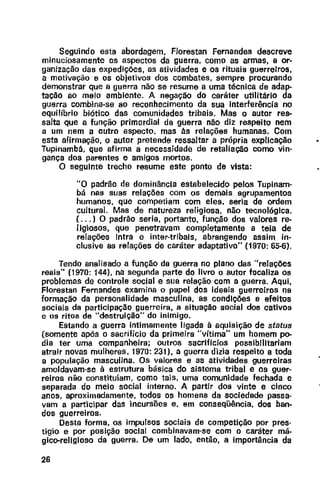 Seguindo esta abordagem, F/orestan Fernandes descreve
minuciosamente os aspectos da guerra. como as armas, a or-
ganização das expedições, as atividades e os rituais guerreiros,
a motivação e os objetivos dos combates, sempre procurando
demonstrar que a guerra não se resume a uma técnica de adap-
tação ao meio ambiente. A negação do caráter utilitário da
guerra combina-se ao reconhecimento da sua interferência no
equilíbrio biótico das comunidades tribais. Mas o autor res-
salta que a função primordial da guerra não diz respeito nem
a um nem a outro aspecto, mas às relações humanas. Com
esta afirmação, o autor pretende ressaltar a própria explicação
Tupinambá, que afirma a necessidade de retaliação como vin·
gança dos parentes e amigos mortos.
O seguinte trecho resume este ponto de vista:
"O padrão de dominância estabelecido pelos Tupinam-
bã nas suas relações com os demais agrupamentos
humanos, que competiam com eles, seria de ordem
cultural. Mas de natureza religiosa, não tecnológica.
{ ... ) O padrão seria, portanto, função dos valores re-
ligiosos, que penetravam completamente a teia de
relações Intra e inter-tribals, abrangendo assim in·
clusive as relações de caráter adaptativo" (1970: 65·6).
Tendo analisado a função da guerra no plano das "relações
reais" (1970: 144}, na segunda parte do livro o autor focaliza os
problemas de controle social e sua relação com a guerra. Aqui,
Florestan Fernandes examina o papel dos ideais guerreiros na
formação da personalidade masculina, as condições e efeitos
sociais da participação guerreira, a situação social dos cativos
e os ritos de "destruição" do inimigo.
Estando a guerra intimamente ligada à aquisição de status
(somente após o sacrifício da primeira "vítima" um homem po-
dia ter uma companheira; outros sacrifícios possibilitariam
atrair novas mulheres, 1970: 231}, a guerra dizia respeito a toda
a população masculina. Os valores e as atividades guerreiras
amoldavam-se à estrutura básica do sistema tribal e os guer-
reiras não constituíam, como tais, uma comunidade fechada e
separada do meio social interno. A partir dos vinte e cinco
anos, aproximadamente, todos os homens da sociedade passa-
vam a participar das incursões e, em conseqüência, dos ban-
dos guerreiros.
Desta forma, os impulsos sociais de competição por pres-
tígio e por posição social combinavam-se com o caráter má-
gico-religioso da guerra. De um lado, então, a importância da
26
•
 