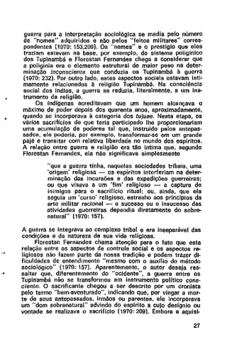 •
guerra para a Interpretação sociológica se media pelo número
de "nomes" adquiridos e não pelos "feitos militares" corres-
pondentes (1970: 153,209). Os "nomes" e o prestigio que eles
traziam estavam na base, por exemplo, do sistema poliginlco
dos Tuplnambá e Florestan Fernandes chega a considerar que
a poliginia era o elemento estrutural de maior peso na deter-
minação Inconsciente que conduzia os Tupinambá à guerra
(1970: 232). Por outro lado, estes aspectos sociais estavam inti-
mamente relacionados à religião Tupinambá. Na consciência
social dos índios, a guerra se reduzia, literalmente, a um ins-
trumento da religião.
Os indigenas acreditavam que um homem alcançava o
máximo de poder depois dos quarenta anos, aproximadamente,
quando se incorporava à categoria dos tujuae. Nesta etapa, os
vários sacrifícios de que teria participado lhe proporcionariam
uma acumulação de poderes tal que, instruído pelos antepas-
sados, ele poderia, por exemplo, transformar-se em um grande
pajé e transitar com relativa liberdade no mundo dos espíritos.
A relação entre guerra e religião era tão íntima que, segundo
Florestan Fernandes, ela não significava simplesmente
"que a guerra tinha, naquelas sociedades tribais, uma
'origem' religiosa - os espíritos interferiam na deter-
minação das incursões e das expedições guerreiras;
ou que visava a um 'fim' religioso - a captura de
inimigos para o sacrifício ritual; ou, ainda, que ela
seguia um 'curso' religioso, estranho aos princfpios da
arte militar racional - o sucesso ou o insucesso das
atividades guerreiras dependia diretamente do sobre-
natural" (1970: 157).
A guerra se integrava ao complexo tribal e era inseparável das
condições e da natureza de sua vida religiosa.
Florestan Fernandes chama atenção para o fato que esta
relação entre os aspectos de controle social e os aspectos re-
ligiosos não fazem parte da nossa tradição e podem trazer di·
ficuldades de entendimento "mesmo com o auxílio do método
sociológico" {1970: 157). Aparentemente, o autor deseja res-
... saltar que, diferentemente do "ocidente", a guerra entre os
Tupinambá não se transformou em instrumento político cons·
ciente. O sacrificante chegou a ser descrito por um cronista
pelo termo "bem-aventurado", indicando que, por vingar a mor-
te de seus antepassados, irmãos ou parentes, ele incorporava
um "dom sobrenatural" advindo do espírito a cujo desígnio ou
vontade se realizava o sacrifício (1970: 209). Embora a aquisi-
27
 