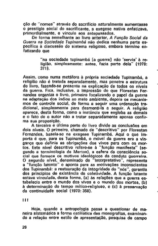 ção de "nomes" através do sacrlficio naturalmente aumentasse
o prestígio social do sacrificante, a exegese nativa enfatizava,
primordialmente, o vínculo aos antepassados.
De forma semelhante ao livro anterior, A Função Social da
Guerra na Sociedade Tupinambá não dedica nenhuma parte es-
pecífica à discussão do sistema religioso, embora termine en-
fatizando que
"na sociedade tupinambá [a guerra] não 'servia' à re-
ligião, simplesmente: antes, fazia parte dela" {1970:
371 ).
Assim, como numa metáfora à própria sociedade Tuplnambá, a
religião não é tratada separadamente, mas penetra a estrutura
do livro, fazendo-se presente na explicação de todos os níveis
da guerra. Fica. inclusive, a Impressão de que Florestan Fer-
nandes organiza o livro, primeiro focalizando o papel da guerra
na adaptação dos índios ao melo ambiente, depois os mecanis-
mos de controle social, de forma a seguir uma ordenação tra-
dicional, simplesmente para desmenti-la a seguir. A religião
aparece, desta forma, como a instância que engloba as demais
e o fato de o autor não a tratar separadamente apenas confir-
ma sua proposição.
A terceira e última parte do livro divide as conclusões em
dois níveis. O primeiro. chamado de "descritivo" por Florestan
Fernandes, baseia-se na exegese Tupinambá. Aqui o que im-
porta é que. para os Tupinambá, o móvel da guerra era a vin-
gança que definia as obrigações dos vivos para com os mor-
tos. Este nível descritivo refere-se à "função manifesta" (se-
gundo a terminologia de Merton), a esfera da consciência so-
cial que fornece os motivos ideológicos da conduta guerreira.
O segundo nível. denominado de "Interpretativo", representa
a "função latente" e aponta para as motivações inconscientes
dos Tupinambá: a restauração da Integridade do "nós", garantia
dos princípios de existência da coletividade. A função latente
estava vinculada, desta forma. (a) às relações que a guerra es-
tabelecia entre o mundo dos vivos e o mundo dos mortos, (b)
à determinação do tempo mítico-religioso, e (c) à preservação
da continuidade social (1970: 358).
III
Hoje, quando a antropologia passa a questionar de ma-
neira sistemática a forma estilística das monografias, examinan-
do a relação entre estilo de apresentação, pesquisa de campo
28
 