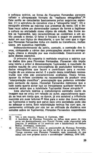 ..
e enfoque teórico, os livros de Florestan Fernandes parecem
refletir o ultrapassado formato do "realismo etnográflco",l4
Este estilo se caracteriza basicamente pelas seguintes aspec-
tos: (1} a estrutura da narrativa visa a "etnografia total"; (2) o
etnógrafa elimina ao máximo sua presença do texto; {3) a ên-
fase recai sobre um denominador comum de forma a legitimar
a cultura ou sociedade como objeto de estudo. Nos livros sa-
bre os Tupinambá, tais caracteristlcas se combinam a um es·
tilo pesado e denso. O leitor é forçado a seguir os passos do
autor em sua lógica de descoberta, o que faz com que o rigor
que Flarestan Fernandes tinha em mente se transforme, multas
vezes, em exaustiva repetição.
Independentemente do estilo, contudo, o conteúdo dos li-
vros, comparado a várias das preocupações atuais da antropo-
logia, chama a atenção por sua modernidade. Examinemos al-
guns destes aspectos.
O primeiro diz respeito à realidade empirica e teórica que
os dados têm para Florestan Fernandes. Florestan não Impôs
uma teoria a priori à documentação Tupinambá: o resultado da
análise resulta de uma convergência de postulados teóricos e
dados etnográficos que levam e contribuem para a recons-
trução de um sistema social. t: a partir desta totalidade recons-
truída que eles são posteriormente avaliados. Desta forma,
apesar da ênfase constante na necessidade de produzir uma
"interpretação científica'', preocupação que podemos entender
pelo contexto da época, Florestan Fernandes menciona que a
todo custo queria evitar que se intro]etasse qualquer teoria no
material antes que a totalidade Tupinambá fosse atingida.15
Esta abertura teórica e metodológica contradiz muito da
imagem que se criou em relação ao autor, especialmente quan-
do se leva em conta que, na época, já era sensfvel a influência
marxista em suas leituras.l6 Mas para o autor dos livros sobre
os Tupinambá a teoria que serve para uma saciedade pode não
se adequar a outra. Esta relativização teórica fez com que, re-
centemente criticado por não ter se utilizado da dialética nos
estudos sobre os Tupinambã, Florestan Fernandes respondesse
"15
16
Ver, a este rc5peito, Marcus & Cushman, 1982.
A insistência de Florestan Fermmdes na defesa deste ponto de vista
gerou um desentendimento oom Donald Pierson, então responsável pela
pesquisa. O problema só foi resolvido com a interferência de Herbert
Raldus. (Femand~. entrevi&ta).
Fernandes, 1977: 1714. Sobre as preocupaçlies de Florestan Fernandes,
Alrred Métraux escreve em seu diário no dia 12 de novembro de 19'il:
"Longa conversa com Florestan Fernandes, mais intoxicado do que
nunca com suas próprias teorias e metodologias" (Métraux,. 1978: 329).
29
 