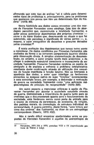 afirmando que este tipo de análise "só é válida para determi-
nados tipos de problemas e, principalmente, para os problemas
que aparecem nos povos que têm um determinado tipo de his-
tória" (1978: 90).
Nesta fidelidade aos dados vamos encontrar uma das mar-
cas de Florestan Fernandes como etnólogo. Este tipo de abor-
dagem permitirá que, reconstruída a totalidade Tupinambá, o
autor possa questionar depoimentos dos próprios cronistas -
como o de Hans Staden que, descrevendo os rituais a que foi
submetido, não percebeu o significado de várias partes -, e,
mesmo, o valor etnográfico de desenhos e gravuras deixados
pelos cronistas.l'i'
t nesta avaliação dos depoimentos que temos outro ponto
a considerar. Os dados recolhidos por Florestan Fernandes são
avaliados de forma a se tornarem comparáveis àqueles obtidos
pela observação direta. A simples sistematização da documen-
tação, no entanto, a autor propõe tarefa mais ambiciosa: a de
chegar à ordenação estrutural consciente e inconsciente da s~
ciedade Tupinambá. Florestan Fernandes combina os papéis de
etnógrafo e de analista e enfrenta o problema interpretativo
resultante desta combinação através da utilização dos concei-
tos de função manifesta e função latente. Não se limitando à
aparência dos dados, a autor quer Interligar os fenômenos
presentes na exegese nativa às suas "funções" inconscientes
e esta estratégia leva-o. por exemplo, a desvendar a motivação
da guerra na sociedade Tupinambá como "uma aplicação má-
gico-religiosa do princípio de reciprocidade" (1970: 329).
Um outro aspecto a mencionar refere-se à opção de Flo-
restan Fernandes por abordar a sociedade estudada através
da guerra. Demonstrada a importância da guerra tanto para os
cronistas que a documentaram quanto para o funcionamento da
sociedade, este fenômeno serviu como porta de entrada para
o exame do sistema de parentesco, da economia, da religião,
dos padrões morais, da cosmologia, da estrutura individual de
personalidade. A guerra permitiu. desta forma, "uma leitura por
cima dos ombros" dos Tupinambá, no dizer de um antropólogo
contemporâneo (Geertz, 1973: 452).
Não é tarefa difícil encontrar similaridades entre as pro-
postas de Florestan Fernandes e aquelas de antropólogos de
17 Fen1andes, 1975: 230 e 1970, prnncha5 VIH e IX (reproduzindo gra-
vuras de Thévet e Léry).
30
•
 