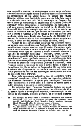 seu tempo18 e, mesmo, de antropólogos atuais. Hoje, enfatizar
a importância da exegese nativa é um dos traços característicos
da antropologia de um Victor Turner no estudo dos rituais
Ndembu; utilizar uma instituição para através dela falar sobre
a sociedade como um todo foi a estratégia de Gregory Ba·
teson, como já mencionada e, atualmente, de Clifford Geertz;l9
distinguir nfveis conscientes e inconscientes da realidade so--
cial nos sugere imediatamente os trabalhos de Claude Lévi-
Strauss.20 Um último exemplo que nos ocorre é o estudo re-
cente de Marshall Sahlins, que analisa os episódios que leva-
ram à morte o Capitão Cook no Havaí e que nos parece uma
reedição, trinta anos depois dos Tupinambá de Florestan Fer-
nandes, da tentativa de se fazer antropologia de um evento hls·
tórico. a partir de documentos da época (Sahllns, 1981).
Apesar de que semelhanças esparsas não confiram neces-
sariamente uma atualidade aos Tupinambá, estes aspectos são
significativos porque mostram que Florestan Fernandes intuiu
muitos dos caminhos a serem trilhados pela antropologia. J: in·
teressante notar que os autores a quem podemos associar o
trabalho de Florestan Fernandes - Bateson, Turner, Geertz-
são aqueles considerados hoje precursores da nova "etnografia
experimental", esta tendência recente de explicitamente lnte·
grar no texto monográfico as preocupações epistemológicas re-
ferentes ao processo interpretativo (Marcus e Cushman, 1982).
Fica-nos, então, a hipótese de que o estilo denso, o rigor e o
formalismo dos livros sobre os Tupinambá dão ao leitor uma
aparência de ultrapassados. na verdade mascarando uma ten-
tativa genulna de revisão das convenções tradicionais em nível
de conteúdo mais profundo.
Para esta apreciação valorativa que os considera "ultra-
passados" contribuem, além do estilo, os conceitos adotados
por Florestan Fernandes. A opção pela abordagem "funciona-
lista" exemplifica o último caso, e o exame da forma como o
autor concebeu o conceito é esClarecedora.
Em primeiro lugar, Florestan Fernandes insiste em expli·
car que o funcionalismo que prevaleceu nos décadas de 40 e
50 estava ligado à investigação empírica, à reconstrução de sis-
temas de civilização, distante, portanto, da sociologia slstemá·
18 Por ext'mplo, no artigo sobre a contribuição etnográfica dos cronistas
(Fernandes, 1975, cap. 5), Florestan Fernandes cita Durkh!!im, Mali·
nowski. Radcliffe-Brown. Ruth Benedict, Lowie, Murdock, Margaret
Mead, ThurnWllld, além de Métraux, Mauss e Bateson.
19 Ver, por exemplo, Turner, 1967 e Geertz, 1973 (cap. 15).
20 Cf. Lévi.Strauss, 1970 icap. 15). Roberto Cardoso de Oliveira, em
artigo publicado em 1967. já chamava a atenção para este aspecto da
obra de Florestan Fernandes (Cardoso de Oliveira. 1982, cap. 9).
31
 