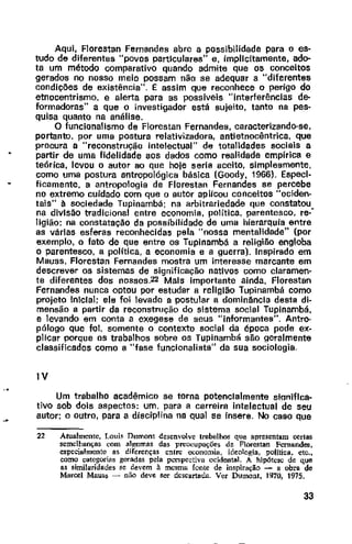 Aqui, Florestan Fernandes abre a possibilidade para o es-
tudo de diferentes "povos particulares" e, implicitamente, ado-
ta um método comparativo quando admite que os conceitos
gerados no nosso meio possam não se adequar a "diferentes
condições de existência". 1:: assim que reconhece o perigo do
etnocentrismo, e alerta para as possíveis "interferências de-
formadoras" a que o investigador está sujeito, tanto na pes-
quisa quanto na análise.
O funcionalismo de Florestan Fernandes, caracterizando-se,
portanto, por uma postura relativizadora, antietnocêntrica, que
procura a "reconstrução intelectual" de totalidades sociais a
partir de uma fidelidade aos dados como realidade empírica e
teórica, levou o autor ao que hoje seria aceito, simplesmente,
como uma postura antropológica básica (Goody, 1966). Especi-
ficamente, a antropologia de Florestan Fernandes se percebe
no extremo cuidado com que o autor aplicou conceitos "ociden--
tais" à sociedade Tupinambá; na arbitrariedade que constatou
na divisão tradicional entre economia, política, parentesco, re:
ligião; na constatação da possibilidade de uma hierarquia entre
as várias esferas reconhecidas pela "nossa mentalidade" {por
exemplo, o fato de que entre os Tupinambá a religião engloba
o parentesco, a política, a economia e a guerra). Inspirado em
Mauss, Florestan Fernandes mostra um interesse marcante em
descrever os sistemas de significação nativos como claramen·
te diferentes dos nossos.22 Mais importante ainda, Florestan
Fernandes nunca optou por estudar e religião Tupinambá como
projeto inicial; ele foi levedo a postular a dominância desta di-
mensão a partir da reconstrução do sistema social Tupinambá,
e levando em conta a exegese de seus "informantes". Antro-
pólogo que foi, somente o contexto social da época pode ex-
plicar porque os trabalhos sobre os Tupinambá são geralmente
classificados como a "fase funcionalista" da sua sociologia.
IV
Um trabalho acadêmico se torna potencialmente siqniflca-
tivo sob dois aspectos: um. para a carreira intelectual de seu
autor; o outro, para a disciplina na qual se insere. No caso que
22 Atualmente, Loui~ Dumont desenvolve trnbalhos que apresentam certas
semelhanças com algumas das pn:o"vupações de Florestan Fernande:~,
especialmente as dircrenças entre economia, ideologia, política. etc.•
como categorias geradas pela pcn;pectiva ocidental. A hipótese de que
as similaridades se devem à mc~ma fonte de inspiração - a obra de
Marcel Mau&s - não deve ser descartada. Ver Dumont, 1970, 1975.
33
 