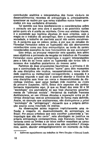contribuição analftica e interpretativa dos livros vis-à-vis os
desenvolvimentos recentes da antropologia e, principalmente,
questionar as razões por que estes trabalhos nunca foram apre-
ciados em sua verdadeira dimensão.
Tal questão nos leva imediatamente a considerações sobre
o contexto em que uma obra é escrita e as possíveis razões
pelas quais ela é aceita ou rejeitada. Como nos ensinou Mauss,
é a sociedade que legitima algumas de suas criações, seja a
magia ou o trabalho do antropólogo. Sem o reconhecimento da
sociedade, o trabalho do cientista social não existe socialmen·
te. A pergunta que se coloca, então, é por que .os estudos de
Florestan Fernandes sobre os Tuplnambá não são abertamente
1econhecidos como sua fase antropológica, ao invés de serem
considerados exemplos da fase funcionaflsta da sua sociologia?
Este artigo, ao procurar responder esta questão, tem entre
seus objetivos a pretensão de resgatar os trabalhos de Florestan
Fernandes como genufna antropologia e sugerir interpretações
para o fato de os livros sobre os Tupinambá não terem tido o
sucesso dos trabalhos posteriores do mesmo autor.
Partimos de duas proposições heurísticas: a primeira é de
que a continuidade de um mesmo "nome" para dois momentos
de uma disciplina não implica, necessariamente, numa identi-
dade cognitiva ou institucional correspondente; a segunda é a
premissa segundo a qual não é possfvel abordar a história de
uma disciplina sem levar em conta o desenvolvimento de dis-
ciplinas vizinhas, quer estas tenham sido modelos ou rivais
da primeira (lepenies, 1977). Estes dois aspectos são particu-
larmente importantes aqui, já que no Brasil dos anos 30 e 50
"sociologia" era equivalente ao que hoje chamamos generica-
mente de "ciências sociais". Herdeiros da tradição francesa
durkheimiana, só nas últimas décadas a separação entre as di·
versas disciplinas vem-se processando de forma mais definida.
Assim, no exemplo que analisaremos, não distinguimos a priori
"sociologia" de "antropologia", deixando que a própria defini-
ção emerja como resultado da análise.
As observações acima sugerem implicitamente uma re-
flexão a respeito do desenvolvimento da antropologia no
Brasil. Por pouco ortodoxo que seja escolher justamente a "an-
tropologia que não deu certo", esta abordagem se justifica na
própria antropologia contemporânea, cuja literatura mostra far-
tamente como os limites e os tabus melhor ressaltam as carac-
terfstlcas dos sistemas dos quais eles são excluídos.2 Almeja-
mos, assim, abordar antropologicamente um momento de inde-
2 Renro-me especialmente 805 trabalhos de Mary Douglas e Edmund L<:acb.
16
 