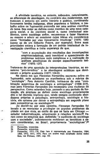 A afinidade temática, no entanto, sobrevêm, naturalmente,
as diferenças de abordagem. Ao contrário dos modernistas, que
tratavam o assunto em estilo literário e poético. combinando
livremente lendas lndfgenas, ditos populares e folclore, o tra-
balho sobre os Tupinambá pretendia ser uma análise científica
do tema. Seu autor se definia como membro de uma nova cate-
goria social, a de cientista social e, como intelectual aca-
dêmico, como sociólogo enfim, recusava-se a fazer literatura
ou mesmo a aderir ao ensaísmo cujas idéias ele considerava
como "formadas por vias tipicamente intuitivas" (1975: 128)
(como as de um Gilberto Freyre, por exemplo}. Entre suas
prioridades estava a formação de um padrão intelectual de in-
vestigação científica e tinha esperança de que,
"com a acumulação dos resultados das investigações
empírico-indutivas, será inevitável o aparecimento de
problemas teóricos mais complexos e a realização de
análises etnoló~icas de escopo especificamente teó-
rico" (1975: 137).
Tratava-se de uma oposição às Interpretações literárias, ao en-
saísmo "pré-cientifico" e às abordagens eclétlcas que domi-
navam a própria academia (1977: 134·5).
Na época em que Florestan Fernandes escreveu sobre os
Tupinambá, este ecletismo se manifestava sob a rubrica de
"sociologia". Para Antonio Candido, tratava-se de uma "com-
binação auspiciosa de sociologia e antropologia" {1958: 517),
mas para Florestan Fernandes era necessária uma mudança de
perspectiva. Como relembra hoje, passado o seu perlodo de for·
mação, ele precisou se definir como sociólogo propriamente
dito e tal decisão implicou que, tendo sempre combinado abor-
dagens próprias à psicologia, antropologia, sociologia e his-
tória, ele optasse por deixar a antropologia em segundo plano
para concentrar-se na sociologia.25
Ao decidir-se por este caminho, Florestan Fernandes foi
levado a se reorientar e privilegiar os grandes problemas da
cidade em que vivia, ao estilo do que se fazia em Chicago -
éstudar industrialização, urbanização e relações sociais.26 Fo·
ram estes os assuntos que, definindo "o confronto do sociólogo
com a sociedade", indiretamente moldaram as temáticas a se-
rem consideradas, no Brasil. propriamente "sociológicas",27
25 Fernandes, entrevi5ta.
26 Fernandes, entrevista.
27 Fernandes, 1977: 179. Esta fase é representada por Fernandes, 1964,
1968, 1972, 1973, 1976. Para um exame mais detalhado destes traba-
lhoo, ver Peirano, 1981, cap. 111.
35
 