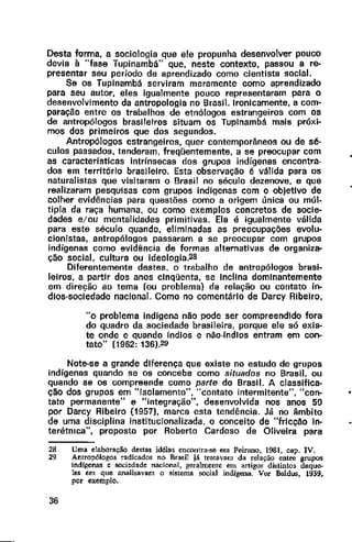 Desta forma, a sociologia que ele propunha desenvolver pouco
devia à "fase Tupinambá" que, neste contexto, passou a re-
presentar seu período de aprendizado como cientista social.
Se os Tupinambá serviram meramente como aprendizado
para seu autor, eles igualmente pouco representaram para o
desenvolvimento da antropologia no Brasil. Ironicamente, a com-
paração entre os trabalhos de etnólogos estrangeiros com os
de antropólogos brasileiros situam os Tuplnambá mais próxi-
mos dos primeiros que dos segundos.
Antropólogos estrangeiros, quer contemporâneos ou de sé-
culos passados, tenderam, freqüentemente, a se preocupar com
as caracteristicas intrínsecas dos grupos indígenas encontra-
dos em território brasileiro. Esta observação é válida para os
naturalistas que visitaram o Brasil no século dezenove, e que
realizaram pesquisas com grupos indfgenas com o objetlvo de
colher evidências para questões como a origem única ou múl-
tipla da raça humana, ou como exemplos concretos de socie-
dades e;ou mentalidades primitivas. Ela é igualmente válida
para este século quando, eliminadas as preocupações evolu-
cionistas, antropólogos passaram a se preocupar com grupos
indígenas como evidência de formas alternativas de organiza-
ção social, cultura ou ideologia.28
Diferentemente destes, o trabalho de antropólogos brasi-
leiros, a partir dos anos clnqüenta, se Inclina dominantemente
em direção ao tema (ou problema} da relação ou cantata ín-
dios-sociedade nacional. Como no comentário de Darcy Ribeiro,
"o problema indígena não pode ser compreendido fora
do quadro da sociedade brasileira, porque ele só exis-
te onde e quando índios e não-rndlos entram em can-
tata" (1962: 136).29
Note-se a grande diferença que existe no estudo de grupos
indígenas quando se os concebe como situados no Brasil. ou
quando se os compreende como parte do Brasil. A classifica-
ção dos grupos em "isolamento", "cantata intermitente", "con- •
tato permanente" e "integração", desenvolvida nos anos 50
por Darcy Ribeiro (1957), marca esta tendência. Já no âmbito
de uma disciplina institucionalizada. o conceito de "fricção ln-
terétmca", proposto por Roberto Cardoso de Oliveira para
28 Uma elaboração destas idéias encontra-se em Peirano, 1981. cap. IV.
29 Antropólogos radicados no Bra5il já tratavam da relação entre grupoo
indígenas e sociedade nacional, geralmente em artigos distintos daque-
les em que anaUsavam o sistema oocial indígena. Ver Bnldus, 1939,
por exemplo.
36
 