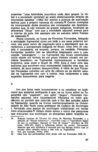 examinar uma totalidade sincrética onde dois grupos [o tri~
bal e a sociedade nacional] se unem dialeticamente através de
interesses opostos" (1963: 43) mostra a procura de explicação
teórica para a própria natureza do contato.30 Outros exemplos
da incorporação desta temática são constatados em desdobra-
mentos que, já não tratando de grupos indígenas, focalizam as
diferentes "faces" com que a sociedade nacional avança para
o interior do pais. Um exemplo são os estudos sobre frentes
de expansão.31
Neste contexto, os livros de Florestan Fernandes, tomando
a sociedade Tupinambá como um todo e em seus próprios ter-
mos, não pode servir de inspiração para a abordagem que ca-
racterizou a antropologia indígena no Brasil. Uma nota de cau-
tela é necessária, no entanto, porque, na verdade, Florestan
Fernandes também não se identifica totalmente com a con·
cepção "estrangeira" - os Tupinambá não foram construídos
como objeto em termos de um grupo distinto situado em ter-
ritório brasileiro; os Tupinambá representavam o território
brasileiro, eles eram o Brasil de 1500. Esta é mais uma das
sutilezas que envolvem este monumental trabalho mas que, no
entanto, de novo passou desapercebida. A idéia de que Flores-
tao Fernandes cometeu um erro de cálculo ao se decidir estu-
dar os Tuplnambá nos vem à mente, mas voltaremos a esta
sugestão brevemente, para negá-la.
v
Um dos fatos mais interessantes a se constatar no fenô·
meno que estamos analisando é que, se os livros sobre os Tu-
pinambé não "pegaram", seu autor "pegou". Florestan Fer-
nandes assumiu uma incontestável liderança no meio aca-
dêmico no período que coincide com o fim dos estudos sobre
os Tuplnambá, quando se firmou institucionalmente na Univer-
sidade de São Paulo como professor da Cadeira de Sociologia
I, formando uma equipe de sociólogos trabalhando em temas
inter-relacionados.32 Datam desta época o início das pesquisas
que marcaram sua sociologia: as pesquisas sobre relações ra-
30 Roberto Cardoso de Oliveira foi aluno de FJorestan Fernandes, e o
conceito de ""fricção interétnica", concebido como o '"equivalente lógico
do que os sociólogos chamam de 'luta de classes'" (Cardoso de Oli·
veira, 1978: 85), atesta a influência teórica do mestre. Interessante
observar que esta influência é marcada por um diálogo teórico com os
estudos sobre relações raciais e não com os Tupinambá.
31 Ver, pQr exemplo, Velho, 1972.
32 Uma. lista dos participantes deste grupo está em Fernandes 1968: 12.
37
 
