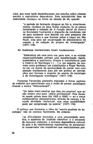 ciais, que mais tarde desembocaram nos estudos sobre classes
sociais e capitalismo dependente. Esta autodefinida fase de
maturidade começou no início da década de 50, quando
"o perfodo de formação chegava ao fim e, simultanea-
mente, revelava os seus frutos maduros. Eu já estava
terminando a redação de A Função Social da Guerra
na Sociedade Tupinambá e dispunha de condições não
só para colaborar com Bastide em uma pesquisa tão
complexa como a que fizemos sobre o negro em São
Paulo, mas para ser encarregado do planejamento da
mesma e da redação do projeto de investigação"
(1977: 178].
As mudanças Institucionais foram fundamentais:
"Estávamos em uma nova era, para mim, e as minhas
responsabilidades sofriam uma transformação rápida,
quantitativa e qualitativa. Graças à transferência para
a Cadeira de Sociologia I (... ) e, em seguida, ao con-
trato como professor em substituição a Roger Bastide,
eu me via diante da oportunidade de contar com uma
posição institucional para pôr em prática as concep-
ções que formara a respeito do ensino da sociologia
e da investigação sociológica" (1977: 178).
Florestan Fernandes pretendia implantar e firmar padrões
de trabalho que permitissem que o modo de pensar sociológico
tivesse a marca "feito-no-brasil":
"Os fatos iriam mostrar que isso era possível, que eu
não forjara uma pura 'utopia profissional'. Pois duran-
te quase quinze anos (de 1955 a 1966) - eu e meus
colaboradores demonstramos, através de intensa e fe-
cunda atividade intelectual, que essa possibilidade
pode ser comprovada na prática" {1977: 178).
O esforço que fomentou a idéia da "escola paulista de so-
ciologia" não se realizou facilmente. No entanto,
38
"as díficuldades inerentes a uma universidade está-
tica, à aus~ncla de 'tradlc~o científica' e à escassez
de recursos materiais, à extrema depend~ncla cultural
do país e às interferências reacionárias do pensamen-
to conservador não impediram que realizássemos pro-
 