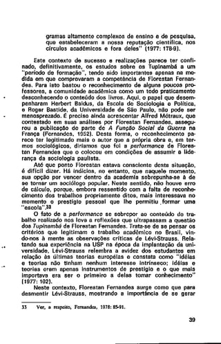 ..
gramas altamente complexos de ensino e de pesquisa,
que estabeleceram a nossa reputação científica, nos
círculos acadêmicos e fora deles" (1977: 178-9).
Este contexto de sucesso e realizações parece ter confi-
nado, definitivamente, os estudos sobre os Tuplnambá a um
'"período de formação", tendo sido importantes apenas na me-
dida em que comprovaram a competência de Florestan Fernan-
des. Para isto bastou o reconhecimento de alguns poucos pro-
fessores, a comunidade acadêmica como um todo praticamente
desconhecendo o conteúdo dos livros. Aqui, o papel que desem-
penharam Herbert Baldus, da Escola de Sociologia e Política,
e Rogar Bastide, da Universidade de São Paulo, não pode ser
menosprezado. I: preciso ainda acrescentar Alfred Métraux, que
contestado em suas análises por Florestan Fernandes, assegu-
rou a publicação de parte de A Função Social da Guerra na
França {Fernandes, 1952). Desta forma, o reconhecimento pa-
rece ter legitimado mais o autor que a própria obra e, em ter-
mos sociológicos, diríamos que foi a performance de Flores-
tao Fernandes que o colocou em condições de assumir a lide·
rança da sociologia paulista.
Até que ponto Ftorestan estava consciente desta situação,
é difícil dizer. Há indícios, no entanto, que naquele momento,
sua opção por vencer dentro da academia sobrepunha-se à de
se tornar um sociólogo popular. Neste sentido, não houve erro
de cálculo, porque. embora ressentido com a falta de reconhe-
cimento dos trabalhos propriamente ditos, mais interessava no
momento o prestígio pessoal que lhe permitiu .formar uma
"escola".33
O fato de a performance se sobrepor ao conteúdo do tra-
balho realizado nos leva a reflexões que ultrapassam a questão
dos Tupinambá de Florestan Fernandes. Trata-se de se pensar os
critérios que legitimam o trabalho acadêmico no Brasil, vin-
do-nos à mente as observações críticas de Lévi-Strauss. Rela·
tando sua experiência na USP na época da implantação da uni-
versidade, Lévi-Strauss relembra a avidez dos estudantes em
relação às últimas teorias européias e constata como "idéias
e teorias não tinham nenhum interesse intrínseco: idéias e
teorias eram apenas instrumentos de prestigio e o que mais
importava era ser o primeiro a delas tomar conhecimento"
(1977: 102).
Neste contexto, Florestan Fernandes surge como que para
desmentir Lévi-Strauss, mostrando a importância de se gerar
33 Ver, a respeito, Fernandes, 1978: 8>91.
39
 