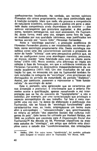 conhecimentos localmente. Na verdade, em termos teóricos
Florestan não criava propriamente, mas dava continuidade aqui
à tradição européia. Mais que nada, ele provava a competência
do estudante brasileiro, embora para o público em geral o ates-
tado desta competência ainda dependesse do exterior - dos
autores estrangeiros que procurava suplantar, e dos profes-
sores, também estrangeiros, que aqui ensinavam. Os Tupinam-
bá, desta forma, mais uma vez, surgem como fora de lugar,
se avaliados por sua qualidade intrínseca, mas justificados em
termos sociais por "terem feito" Florestan Fernandes.
Feito o "sociólogo paulista", a produção acadêmica de
Florestan Fernandes passou a ser reconhecida, em termos glo-
bais, como sociologia propriamente dita. Desta sociologia res-
saltava como uma das características centrais o propósito do
autor de fundir "ciência" com uma perspectiva política que, se
não se configurava como uma abordagem marxista, procurava,
ao menos, manter "uma fidelidade para com os ideais socia-
listas" (1978: 156). Neste sentido, uma diferença se impôs em
relação à fase de formação, em que a militância trotskista de
Florestan Fernandes se desenvolvia Independentemente da vo-
cação acadêmica (1977: 140). Um dos resultados de tal ava-
liação foi que, no momento em que os Tupinambá também fo-
ram incluídos na categoria de "sociologia", eles precisaram ser
distinguidos do período de maturidade, do período "dialético"_
Assim, por contraste, passaram a representar a "fase funclo-
nalista" da sociologia do autor.
Esta é, portanto, uma apreciação que se caracteriza por
sua dimensão a posteriori. t: interessante que o próprio Flo-
restan aceita a qualificação, apenas ressalvando a má inter-
pretação que se faz do conceito de "funcionalismo" e não a
substitui, por exemplo, por uma caracterização que privilegie o
aspecto antropológico do seu trabalho. Tal fato é mais mar-
cante uma vez que, na época da elaboração e publicação dos
Tupinambá, não se falava de "sociologia funcionalista" para
caracterizá-los mas, ao invés, empregava-se um termo mais
afim à antropologia ~ "etnossociologia", que, genericamente,
se referia ao estudo "dos aspectos sociais das culturas indí-
genas do país". Este termo foi utilizado por Herbert Baldus, em
1949. no prefácio que escreveu para A Organização Social dos
Tupinambá.34 Na década de 50, Florestan classificou os mes-
mos estudos de "etnologia", em artigo que definia esta disci-
plina como o estudo dos "condicionamentos, das orientações
34 Baldus, 1949. Um outro termo, "efnohist6ria", foi também utilizado
para designar u~ e~tuJo~ sobre os Tupinambá. Ver Morse, 1978.
40
 