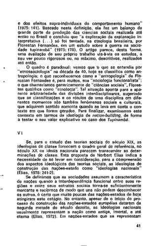 e dos efeitos supra-individuais do comportamento humano"
(1975: 141]. Baseado nesta definição, ele fez um balanço de
grande parte da produção das ciências sociais realizada até
então no Brasil e concluiu que "a exploração da explanação in-
terpretativa ( ... ) só foi tentada, na etnologia brasileira, por
Florestan Fernandes, em um estudo sobre a guerra na socie-
dade tupinambá" (1975: 178). O artigo parece, desta forma,
uma avaliação de seu próprio trabalho vis-à-vis os estudos, a
seu ver pouco rigorosos ou, no máximo, descritivos, realizados
até entao.
O quadro é paradoxal: vemos que b que se entendia por
'"etnossociologia" na década de 40, hoje se classifica como an-
tropologia; o que reconhecemos como a "antropologia" de Flo-
restan Fernandes é, para muitos, sua "sociologia funcionalista";
o que chamaríamos genericamente de "ciências sociais", Flores-
tan qualifica como "etnooqa". Tal situação aponta para a apa-
rente arbitrariedade das divisões interdisciplinares, sugerindo
que as classificações e os rótulos de uma disciplina em dife-
rentes momentos são também fenômenos sociais e culturais,
que adquirem sentido somente quando se leva em conta o con-
texto em que foram gerados. Para finalizar, examinemos este
contexto em termos da ideologia de nation-buildJng, de forma
a testar o seu valor explicativo no caso dos Tupinambá.
VI
Se, para o estudo das teorias soc1a1s do século XIX, as
ideologias de classe fornecem o quadro geral de referência, no
século XX os ideais nacionais parecem transcender as deter-
minações de classe. Esta proposta de Norbert Elias indica a
necessidade de se levar em consideração, para a compreensão
dos aspectos ideológicos das teorias sociais, as ideologias de
construção das nações-estado como "ideologias nacionais"
(Elias, 1978: 241-2).
Se definimos que as sociedades assumem a característica
de nações quando a interdependência funcional entre suas re-
giões e entre seus estratos sociais torna-se suficientemente
marcante e recíproca de modo que uns não podem desconhecer
os outros, é certo que muito poucas das nações-estados de hoje
atingiram este estágio. No entanto, apesar de o Inicio do pro-
cesso de construção das nações-estados européias datarem da
segunda metade do século dezoito, as ideologias nacionais
usualmente representam a nação como antiga, imortal, e até
eterna (Elias, 1972). Em nações-estados que se representam
41
 