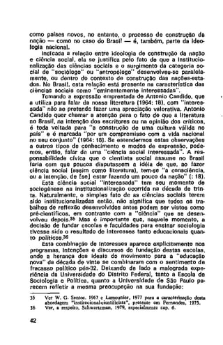 como pafses novos, no entanto, o processo de construção da
nação - como no caso do Brasil - é, também, parte da ideo-
logia nacional.
Indicada a relação entre ideologia de construção da nação
e ciência social, ela se justifica pelo fato de que a Institucio-
nalização das ciências sociais e o surgimento da categoria so-
cial de "sociólogo" ou "antropólogo" desenvolveu-se paralela-
mente, ou dentro do contexto de construção das nações-esta-
dos. No Brasil, esta relação está presente na caracteristica das
ciências sociais como ''eminentemente interessadas".
Tomando a expressão emprestada de Antonio Candido, que
a utiliza para falar da nossa literatura (1964: 18), com "interes-
sada" não se pretende fazer uma apreciação valorativa. Antonio
Candido quer chamar a atenção para o fato de que a literatura
no Brasil, na intenção dos escritores ou na opinião dos críticos,
é toda voltada para "a construção de uma cultura válida no
pais" e é marcada "por um compromisso com a vida nacional
no seu conjunto" (1964: 18). Se estendermos estas observações
a outros tipos de conhecimento e modos de expressão, pode-
mos, então, falar de uma "ciência social interessada". A res-
ponsabilidade cívica que o cientista social assume no Brasil
faria com que poucos disputassem a idéia de que, ao fazer
ciência social (assim como literatura}, tem-se "a consciência,
ou a intenção, de [se] estar fazendo um pouco da nação"(: 18).
Esta ciência social "interessada" tem seu momento de
sociogênese na institucionalização ocorrida na década de trin-
ta. Naturalmente, o simples fato de as ciências sociais terem
sido institucionalizadas então, não significa que todos os tra-
balhos de reflexão desenvolvidos antes podem ser vistos como
pré-científicos, em contraste com a "ciência" que se desen-
volveu depois.S5 Mas é importante que, naquele momento, a
decisão de fundar escolas e faculdades para ensinar sociologia
tivesse sido o resultado de interesses tanto educacionais quan-
to politicos.3G
Esta combinação de Interesses aparece explicitamente nos
programas, Intenções e discursos de fundação destas escolas,
onde a herança dos ideais do movimento para a "educação
nova" da década de vinte se combinaram com o sentimento de
fracasso politico pós-32. Deixando de lado a malograda expe-
riência da Universidade do Distrito Federal, tanto a Escola de
Sociologia e Política, quanto a Universidade de São Paulo pa-
recem refletir a mesma preocupação na sua fundação:
35 Ver W. G. Santoll, 1967 e Lamounier, 1977 para a caracterização desta
abordagem "institucional-dentificisla", presente em Fernandes, 1975.
36 Ver, a re.~peito, Schwartzman, 1979, especialmente cap. 6.
42
 