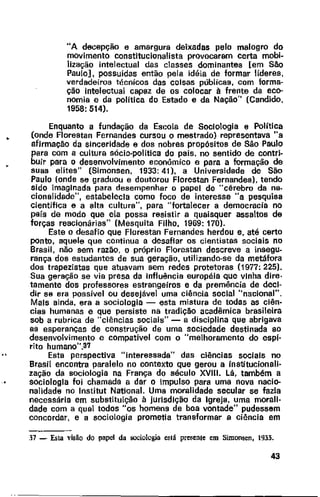 •
"A decepção e amargura deixadas pelo malogro do
movimento constitucionalista provocaram certa mobi-
lização intelectual das classes dominantes [em São
Paulo], possuídas então pela idéia de formar líderes,
verdadeiros técnicos das coisas públicas, com forma-
ção intelectual capaz de os colocar à frente da eco-
nomia e da política do Estado e da Nação" (Candido,
1958: 514).
Enquanto a fundação da Escola de Sociologia e Política
(onde Florestan Fernandes cursou o mestrado) representava "a
afirmação da sinceridade e dos nobres propósitos de São Paulo
para com a cultura sócio-politica do país, no sentido de contri-
bUir para o desenvolvimento econômico e para a formação de
suas elites" (Simonsen, 1933: 41). a Universidade de São
Paulo (onde se graduou e doutorou Florestan Fernandes), tendo
sido imaginada para desempenhar o papel de ''cérebro da na.
cionalidade", estabelecia como foco de interesse "a pesquisa
científica e a alta cultura", para "fortalecer a democracia no
país de modo que ela possa resistir a quaisquer assaltos de
forças reacionárias" (Mesquita Filho, 1969: 170).
Este o desafio que Florestan Fernandes herdou e, até certo
ponto, aquele que continua a desafiar os cientistas sociais no
Brasil, não sem razão, o próprio Florestan descreve a insegu.
rança dos estudantes de sua geração, utilizando-se da metáfora
dos trapezistas que atuavam sem redes protetoras (1977: 225).
Sua geração se via presa da influência européia que vinha dire·
tamente dos professores estrangeiros e da premência de deci-
dir se era possível ou desejável uma ciência social "nacional".
Mais ainda, era a sociologia - esta mistura de todas as ciên-
cias humanas e que persiste na tradição acadêmica brasileira
sob a rubrica de "ciências sociais"- a disciplina que abrigava
as esperanças de construção de uma sociedade destinada ao
desenvolvimento e compatível com o "melhoramento do espi·
rito humano".3'1
Esta perspectiva "interessada" das ciências sociais no
Brasil encontra paralelo no contexto que gerou a institucionali-
zação da sociologia na França do século XVIII. Lã, também a
sociologia foi chamada a dar o Impulso para uma nova nacio-
nalidade no lnstitut NationaL Uma moralidade secular se fazia
necessária em substituição à jurisdição da Igreja, uma morali-
dade com a qual todos "os homens de boa vontade" pudessem
concordar, e a sociologia prometia transformar a ciência em
37 - Esta visão do papel da sociologia es1á presente em Simonsen, 1933.
43
 
