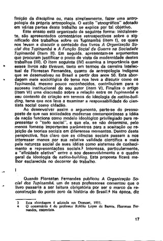 flnlção da disciplina ou, mais simplesmente, fazer uma antro-
pologia da própria antropologia. O estilo "etnográfico" adotado
em várias partes deste trabalho se explica por tal objetivo.
Este ensaio está organizado da seguinte forma: iniclalmen·
te, são apresentados comentários retrospectivos sobre o sig·
nificado dos trabalhos sobre os Tuplnambá (item I), os quais
nos levam a discutir o conteúdo dos livros A Organização So-
cial dos Tupinambá e A Função Social da Guerra na Sociedade
Tupinambá (item 11). Em seguida. apresentam-se argumentos
que procuram justificar o ponto de vista da modernidade destes
trabalhos (III). O item seguinte (IV) examina a Importância que
'" esses livros não tiveram, tanto em termos da carreira Intelec-
tual de Florestan Fernandes, quanto da antropologia indígena
que se desenvolveu no Brasil a partir dos anos 50. Esta abor·
.. dagem mais sociolôgica do tema nos leva a discutir como os
Tupinambá, mesmo pouco reconhecidos, contribuíram para o
sucesso institucional do seu autor (item V). Finaliza o artigo
(Item VI] uma discussão sobre a relação entre os Tup;nambé e
seu contexto de criação em termos de ideologia de nation-buil-
dlng, tema que nos leva a examinar a responsabilidade do cien·
tista social como cidadão.
..
..
Ao desenvolver assim o argumento, parte-se do pressu-
posto de que nas sociedades modernas contemporâneas a idéia
de nação funciona como modelo ideológico privilegiado para re·
presentar o "todo social", e que ela, se não determina, pelo
menos fornece Importantes parâmetros para a aceitação ou re-
Jeição de teorias sociais em diferentes momentos. Dentro desta
perspectiva, fica claro que as ciências sociais passam a nos
Interessar menos por sua relativa validade cientifica e mais
pela natureza social de suas idéias como sistemas de conheci-
mento e representações sociais.3 Interessa, particularmente,
a "afinidade eletiva" entre o seu desenvolvimento e o quadro
geral da ideologia de nation-buifding. Esta proposta ficará me-
lhor esclarecida no decorrer do trabalho.
Quando Florestan Fernandes publicou A Organização So·
cial dos Tupinambá, um de seus professores comentou que o
livro passaria a ser leitura obrigatôria por ser o marco da re-
construção do ponto zero da história do Brasi1.4 Na época, diz
3 Esta abordagem é adotada em Dumont, 1977.
4 O comentário é do professor Roldão Lopes de Barros. Florestan Fer-
nandes, entrevista.
17
 