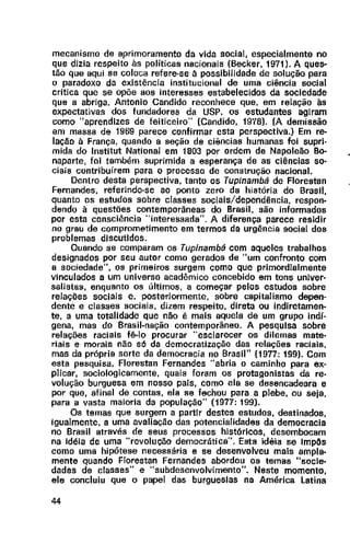 mecanismo de aprimoramento da vida social, especialmente no
que dizia respeito às políticas nacionais (Becker, 1971). A ques-
tão que aqui se coloca refere-se à possibilidade de solução para
o paradoxo da existência institucional de uma ciência social
crítica que se opõe aos interesses estabelecidos da sociedade
que a abriga. Antonio Candido reconhece que, em relação às
expectativas dos fundadores da USP, os estudantes agiram
como "aprendizes de feiticeiro" (Candido, 1978). (A demissão
em massa de 1969 parece confirmar esta perspectiva.) Em re-
lação à França, quando a seção de ciências humanas foi supri·
mida do lnstitut National em 1803 por ordem de Napoleão Bo-
naparte, foi também suprimida a esperança de as ciências so-
ciais contribuírem para o processo de construção nacional.
Dentro desta perspectiva, tanto os Tupinambá de Florestan
Fernandes, referindo-se ao ponto zero da história do Brasil,
quanto os estudos sobre classes sociais/dependência, respon-
dendo à questões contemporâneas do Brasil, são informados
por esta consciência "interessada". A diferença parece residir
no grau de comprometimento em termos da urgência social dos
problemas discutidos.
Quando se comparam os Tupinambá com aqueles trabalhos
designados por seu autor como gerados de "um confronto com
a sociedade", os primeiros surgem como que primordialmente
vinculados a um universo acadêmico concebido em tons univer-
salistas, enquanto os últimos, a começar pelos estudos sobre
relações sociais e. posteriormente, sobre capitalismo depen-
dente e classes sociais, dizem respeito, direta ou indiretamen-
te, a uma totalidade que não é mais aquela de um grupo indí-
gena, mas do Brasil-nação contemporâneo. A pesquisa sobre
relações raciais fê-lo procurar '"esclarecer os dilemas mate-
riais e morais não só da democratização das relações raciais,
mas da própria sorte da democracia no Brasil" (1977: 199). Com
esta pesquisa, Florestan Fernandes '"abria o caminho para ex-
plicar, sociologicamente, quais foram os protagonistas da re·
volução burguesa em nosso pais, como ela se desencadeara e
por que, afinal de contas, ela se fechou para a plebe, ou seja,
para a vasta maioria da população"" (1977: 199).
Os temas que surgem a partir destes estudos, destinados,
igualmente, a uma avaliação das potencialidades da democracia
no Brasil através de seus processos históricos, desembocam
na Idéia de uma "revolução democrática". Esta idéia se Impôs
como uma hipótese necessária e se desenvolveu mais ampla-
mente quando Florestan Fernandes abordou os temas "socie-
dades de classes" e "subdesenvolvimento". Neste momento,
ele concluiu que o papel das burguesias na América Latina
44
 
