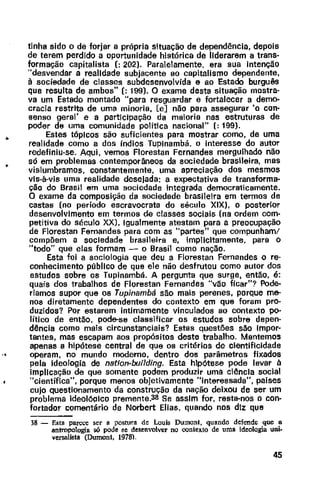 •
•
..
tinha sido o de forjar a própria situação de dependência, depois
de terem perdido a oportunidade histórica de liderarem a trans~
formação capitalista (: 202). Paralelamente, era sua intenção
"desvendar a realidade subjacente ao capitalismo dependente,
à sociedade de classes subdesenvolvida e ao Estado burguês
que resulta de ambos" (: 199). O exame desta situação mostra·
va um Estado montado "para resguardar e fortalecer a demo-
cracia restrita de uma minoria, [e] não para assegurar 'o con-
senso geral' e a participação da maioria nas estruturas de
poder de uma comunidade política nacional" (: 199).
Estes tópicos são suficientes para mostrar como, de uma
realidade como a dos índios Tuplnambá, o interesse do autor
redefiniu-se. Aqui, vemos Florestan Fernandes mergulhado não
só em problemas contemporâneos da sociedade brasileira, mas
vislumbramos, constantemente, uma apreciação dos mesmos
vis-à-vis uma realidade desejada: a expectativa de transforma-
ção do Brasil em uma sociedade integrada democraticamente.
O exame da composição da sociedade brasileira em tennos de
castas (no período escravocrata do século XIX), o posterior
desenvolvimento em termos de classes sociais (na ordem com-
petitiva do século XX). Igualmente atestam para a preocupação
de Florestan Fernandes para com as "partes" que compunham/
compõem a sociedade brasileira e, implicitamente, para o
"todo" que elas formam - o Brasil como nação.
Esta foi a sociologia que deu a Florestan Fernandes o re·
conhecimento público de que ele não desfrutou como autor dos
estudos sobre os Tupinambá. A pergunta que surge, então, é:
quais dos trabalhos de Florestan Fernandes "vão ficar"? Pode-
ríamos supor que os Tupinambá são mais perenes, porque me-
nos diretamente dependentes do contexto em que foram pro-
duzidos? Por estarem intimamente vinculados ao contexto po-
lítico de então, pode-se classificar os estudos sobre depen-
dência como mais circunstanciais? Estas questões são Impor·
tantes, mas escapam aos propósitos deste trabalho. Mantemos
apenas a hipótese central de que os critérios de cientificidade
operam, no mundo modema, dentro dos parâmetros fixados
pela ideologia de natfon-building. Esta hipótese pode levar à
implicação de que somente podem produzir uma ciência social
"científica", porque menos objetivamente "interessada", países
cujo questionamento da construção da nação deixou de ser um
problema ideol6olco premente.38 Se assim for, resta-nos o con-
fortador comentário de Norbert Elias, quando nos diz que
38 - Esta parçce ser a postura de Louis Dumonl, quando defende que a
antropologia só pode se desenvolver no oonlexlo de uma ideologia uni-
versalista (Dumonl, 1978).
45
 