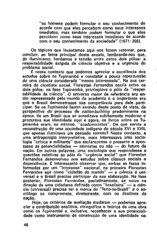 "os homens podem formular o seu conhecimento de
acordo com que eles percebem como seus interesses
imediatos, mas também podem formular o que eles
percebem como seus Interesses imediatos de acordo
com o seu conhecimento da sociedade" (1971: 366).
Os tópicos que levantamos aqui nos fazem retornar, para
concluir, ao tema principal deste ensaio, lembrando-nos que,
do iluminismo, herdamos a tensão entre estes dois pólos: a
respeitabilidade exigida da ciência objetiva e a urgência do
problema social.
~ neste contexto que podemos apreciar a excelência dos
estudos sobre os Tupinambá e constatar a pouca repercussão
de uma ciência considerada "menos interessada". Na sua car-
reira de cientista social, Florestan Fernandes oscila entre os
dois pólos: na fase Tupinambá. privilegiava o pólo da "respei-
tabilidade da ciência". O universo maior de referência era en-
tão representado pelo mundo da academia e o importante era
que o Brasil demonstrasse sua competência para dele parti-
cipar. Se os Tuplnambá fazem sentido deste ponto de vista, da
perspectiva do processo de natlon-building predominante na
época. de um Brasil que se acreditava subitamente moderno e
procurava sua identidade aqui e agora, os livros sobre os Tu-
pinambá eram, no minlmo, ·· academicistas". De que servia a
reconstrução de uma sociedade indígena do século XVI e XVII,
que apenas iluminava um passado remoto? Neste contexto, a
uma antropologia interpretativa, mais interessava uma socio-
logia "crítica e militante" que esclarecesse o presente e apon-
tasse as potencialidades - otimistas ou não - do futuro da
nação. Em outras palavras, uma sociologia que respondesse a
questões relativas ao pólo da "urgência social" que Florestan
Fernandes desenvolveu nos estudos sobre classes sociais e
dependência. ~ interessante observar que, ambas as fases ln-
formadas por um "interesse" nacional, na primeira Florestan
Fernandes age como "cidadão do mundo" - a ciência é uni-
versal e o Brasil precisa participar da sua elaboraçao. Na fase
posterior, F/orestan Fernandes, paulatinamente, se move na
direção de uma cidadania definida como "brasileira"- a ciên-
cia (universal) precisa ter a marca do "feito-no-Brasll" e o so-
ciólogo se compromete, diretamente, com os destinos da
nação.
Hoje, os critérios de avaliação mudaram - podemos apre-
ciar a contribuição analítica, etnográfica e teórica de uma obra
como os Tupinambâ e, inclusive, reconhecer a sua potenciali-
dade como Instrumento de construção de uma identidade na-
46
 