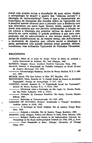 '
'
·•
cional cujo projeto inclua a elucidação de suas raízes. Mudou
a antropologia no Brasil? o quadro das "ciências sociais"? a
ideologia de nation-building? Certo é que a compreensão an-
tropológica do Insucesso dos estudos sobre os Tupinambá nos
é possível quando olhamos para o passado com a distância com
que olharíamos um outro lugar. Somos, então, capazes de as-
sumir uma postura que nos permite compreender a relação en-
tre ciência e ideologia nos próprios tennos da época e rela-
tivizá-la em certa medida. O grande problema é que esta com-
preensão não se retro-alimenta e, nos termos atuais, corre o
perigo do academicismo se, ao mesmo tempo, não enfrentamos
o sentimento de injustiça que, ciência social e Ideologia à
parte, permanece vivo quando relemos estes pesados, densos,
monótonos. mas brilhantes Tupinambti de Florestan Fernandes.
BIBLIOGRAFIA
ANDRADE, Mário de. A Lição do Amigo. Cartas de Mário de Andrade a
Carlos Drummond de Andrade. RJ., Jooé Olympio, 1982.
BATESON, Gregory. Naven. Stanrord, Stanrord University Press, 1936.
BALDUS, H<:rbert. A Necessidade do Trabalho [ndianisla no Brasil. Revista
do Arquivo Municipal, (57) 1939.
----. Etno5liociologia Brasileira. Revista do Museu Paulista, N. S. J: 405·
411, 1949.
BECKER, Ern~t. The Lost Science oj Man. NY, Brariller, 1971.
BEIGUELMAN, Paula. Resenha de "A Função Social da Guerra na Sociedade
Tupinambá". Revista de Antropologia, 3:74-7, 1953.
CANDIDO, Antonio. Resenha de "A Organização Social dos Tupinambá".
Revhta do Museu Paulista N. S., .1: 472-6, 1949.
----. Informação sobre a Sociologia em São Paulo. ln: Ensaios Paulis-
tas. Siio Paulo, Anhembi, 1958, p. 510..21.
----. Formação da Literatura Brasileira. São Paulo, Livraria Martins
Editora, 1964.
----. Entrevista in Trans-jorm..ação, (1) : 9-23, 1978.
CARDOSO DE OLIVEIRA, Roberto. Aculturação e "Fricção" lntetétnica.
América Latina, 6: 3345, 1963.
----. A Sociologia do Brasil lndfgena. Rio de Janeiro, Tempo Brasi·
leiro, 1978.
- - - -.. EnignuJS e Soluçaes. Rio de Janeiro, Tempo Brasileiro, 1983.
DUMONT, Louis. Religion, Politics and Hislory in lndia. Paris, Moutoo, 1970.
----. Religion, PolitiC$ and Society in the lndividualislic Universe. ln:
Proceedings oj the Royal Anthropologicallnstitute for 1970, 1975, p. 3141.
----. From Mandeville to Marx. Chicago, University or Chicago
Pre;;s, 1977.
47
 