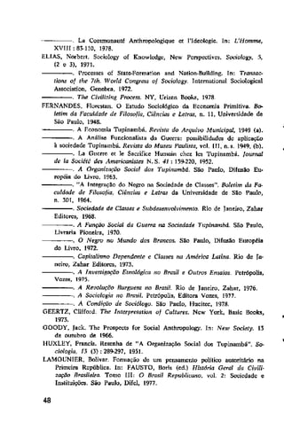 La Communauté Anthropalogique et l'Ideologie. ln: L'Hmnrne,
XVIII: 83-110, 1978.
ELIAS, Norbert. Sociology of Knowlcdgc, Nt:w Perspective~. S0<.1"olosy• .'i,
(2 e 3), 1971.
. ['rocesses of Slate-Formation and Nation-Bullding. In: Tratlsac-
tkm-5 of the 7th. World Congress of SOf..•io!osy. Intemutional Sociological
Assocíation, Genebra, 1972.
Tl!e Civi/izb1.g Process. NY, Urizen Books, 1978.
FERNANDES. Florestan. O Estudo Sociológico da Economia Primitiva. Bo-
letim da Faculdade de Filosofia, Ciências e Letras, n. 11, Universidade de
Siío Paulo, 1948.
A Economia Tupinambá. Revista do Arquivo Municipal, 1949 (a).
-----. A Análise Funcionalista da Guerra: possibilidade:~ de aplicação
à sociedade Tupinambá. Rn'ista do Museu Paufista, vol. III, n. s. 194-9, (b).
. La Gt1crre et le Sacrifice Humain chez le5 Tupinambá. fourool
de la Socit:t~ de:; Americanistes N. S. 41 : 139-220, 1952.
A Organização Social dos Tupinambá. São Paulo, Difusão Eu-
ropéia do Livro. 196l.
. "A Integração do Negro na Sociedade de Classes". Boletim da Fa-
culdade de Filosofia, Ciincius e Letras da Universidade de São Paulo,
n. lOI, 1964-.
-----. Sociedade de Classes e Snbdesenvolvimenta. Rio de Janeiro, Zahar
Editores, 1968.
-----. A Função Social da Gue"a na Sociedade T!tpinambd. São Paulo,
Livraria Pioneira, 1970.
. O Negro no Mundo dos Brancos. São Paulo, Difusão Européia
do Livro, 1972.
. Capita!i.~mo Dependente e Classes na América Lmina. Ria de fa-
neiro, Zahar Editores, 1973.
-----. A Investigação Etnológica no Brw;i/ e Outros Ensaios. Pelrópalis,
Vozes, 1975.
:==== A Revoluçéfo Burguesa no Brasil. Rio de Janeiro, Zahar, 1976.
. A Sociologia no nra~/. Petrópolis, Edilora Vozes, 1977.
----. A Condição de Soâó/ogo. São Paulo, Hucitec, 1978.
GEERTZ, Clifford. The Interpretalion of Cultures. New York, Hasic Books,
1973.
GOODY, Jack. The ProspecW for Social Anthropalogy. ln: New Society. 13
de outubro de 1966.
HUXLEY, Francis. Resenha de "A Organização Social dos Tupinambá". So-
ciologia, 13 (3): 289-297, 1951.
LAMOUNIER, Bolivar. Fonnação Je um pemamento político autoritário na
Primeira República. ln: FAUSTO, Borls (ed.) História Geral da Civili-
zação Brasileira. Tomo III: O Brasil Republicano. vol. 2: Sociedade e
ln~liluiçõe:~. São Paulo, Difel, 1977.
48
 