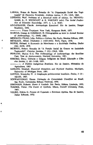 '
·•
•
LARAIA, Roque de Barros. Resenha de "A Organização Social dos Tupi·
nambá" de Flore5!an Fernandes. América Latina, 7, (3): 124-5, 1964.
LEPENIES, Wolf. Problema of a hislorical study of scicm:e. ln: MENDEL-
SOHN, E., P. WEINGART & R. WHITLEY (eds.) The Social Produc-
tion of Scientijic Knowledge, 1977, v. 1, p. 55-67.
LJ!V1·STRAUSS, Claude. Antropologia Estruturar. Rio de Janeiro, Tempo
Brasileiro, 1970.
----. Tristes Tropiques. New York, Kangaroo Boole, 1977.
MARCUS, George & CUSHMAN, D. Ethnographies as texts in Annual Review
of Anthropology, 11,:25-69, 1982.
MESQUlTA F1LHO, Julio. Política e Cultura. Siio Paulo, Martins Editora, 1969.
Ml!TRAUX, Alfred. ltinéraires 1 (1935-1953). Paris, Payot, 1978.
MORSE, Richard. A Economia de Manchester e a Sociologia Pau1ista. Dados
(IS): 33-56, 1978.
MURPHY, Robert. Resenha de "A Funçil.o Social da Guena na Sociedade
Tupinambá". Ciencias Sociales, 7 (31) : 234-6, 19.'56.
PElRANO, Mariza G. S. The Anthropology or Anthropology: the Brazilian
Case. Tese de doutoramento, Harvard University, 1981.
RIBEIRO, Darcy. Culturas e Línguas Jndigenas do Brasil. EducaçDo e CiBn-
cias Sociais, 2, (6): 5-100, 1957.
---. A Politica Indigenista Brasileira. Rio de Janeiro, MiDistério da
Agricultura, 1962.
SAHLINS, Marshall. Historical Metaphors and MythietJl Realities. Michigan,
University or Michigan Press, 1981.
SANTOS, Wanderley G. A imaginação político-social brasileira. Dados, 2 (3) :
182-193, 1967.
SCHWARTZMAN, Simon. Formação da Comunidade Cientifica no Brasil.
Sio Paulo, Companhia Editora Nacional, 1979.
SIMONSEN, Roberto. Rumo à Verdade. São Paulo, Editora Limitada. 1933.
TURNER, Victor. "fhe Forest of Symlwls. Hhaca, Cornell University Press,
1967.
VELHO, Otávio G. Frentes de I1xpansiio e Estrutura Agrária. Rio de Janeiro,
Zahar EditoreS, 1972.
49
 