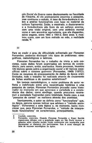 11
ção Social da Guerra como doutoramento na Faculdade
de Filosofia. Ai ele praticamente encerrou a pesquisa,
mas continuou o estudo. A tese de livr!Hiocência é so-
bre a análise funcionalista com base no material da
cultura Tupinambá. Então, o mestrado, o doutoramento
e a livre-docência são fruto de um esforço enorme,
com uma visão original, com uma potência mental
como é raro encontrar equivalente, que ele dispendeu,
salvo engano, entre 1945 e 1951-2. Sete anos. E mos-
trou como, com um bom método na mão, a realidade
rende."8
Para se medir o grau de dificuldade enfrentado por Florestan
Fernandes, podemos distinguir três tipos de problemas: etno-
gráficos, metodológicos e teóricos.
Florestan Fernandes leu o trabalho de trinta e seis cro-
nistas, cujos dados foram examinados em termos de consis·
tência, para serem, então, analisados. Neste processo, levantou
126 tópicos gerais sobre a organização social e 92 tópicos espe-
cificas sobre o sistema guerreiro (Fernandes, 1949b [1975]).
Como os recursos de processamento de dados da época eram
limitados, todo o trabalho foi realizado através do cruzamento
de fichas analitlcas e de quadros estatísticos.9
Em termos metodológicos, o maior problema do autor re-
fletia a indefinição entre uma reconstrução histórica e uma
pesquisa de campo. Florestan Fernandes procedia como histo-
riador no momento em que apreciava a variedade e a consis-
tência dos dados; como etnólogo, quando procurava recons-
truir a sociedade Tupinambã como totalidade. Neste caso, a sua
"pesquisa de campo" se realizava através dos cronistas.
Teoricamente, o autor se definia como "funcionalista" que,
na época, parecia apenas indicar que adotava o "método socio-
lógico". Voltaremos a este tópico e, no momento, basta men-
cionar que, para Florestan Fernandes, o "método de interpre-
tação funcionalista" se caracterizava, principalmente,
8 Candido, entrevista.
9 Fernandes, entrevista. Quando Florestan Fernandes e Roger Bastide
organi~a:ram debates com a população negra em São Paulo durante a
pesquisa oobn: relações raciais, foram contratadas seis taquígrafas para
documentar w; discursos dos participantes. Este é outro exemplo da
falta de recursos teenológicos da época.
20
 