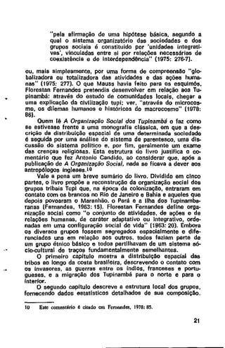 •
"pela afirmação de uma hipótese básica, segundo a
qual o sistema organizatório das sociedades e dos
grupos sociais é constituido por 'unidades integrati-
vas', vinculadas entre si por relações necessárias de
coexistência e de interdependência" (1975: 276-7).
ou, mais simplesmente, por uma forma de compreensao "glo-
balizadora ou totalizadora das atividades e das ações huma-
nas" (1975: 277). O que Mauss havia feito para os esquimós,
Florestan Fernandes pretendia desenvolver em relação aos Tu-
pinambá: através do estudo de comunidades locais, chegar a
uma explicação da civilização tupi; ver, "através do microcos-
mo, os dilemas humanos e históricos do macrocosmo" (1978:
86).
Quem lê A Organização Social dos Tupfnambá o faz como
se estivesse frente a uma monografia clássica, em que a des-
crição da distribuição espacial de uma determinada sociedade
é seguida por uma análise do sistema de parentesco, uma dis-
cussão do sistema politico e, por fim, geralmente um exame
das crenças religiosas. Esta estrutura do livro justifica o co-
mentário que fez Antonio Candido, ao considerar que, após a
publicação de A Organização Social, nada se ficava a dever aos
antropólogos ingleses.lO
Vale a pena um breve sumário do livro. Dividido em cinco
partes, o livro propõe a reconstrução da organização social dos
grupos tribais Tupi que, na época da colonização, entraram em
cantata com os brancos no Rio de Janeiro e Bahia e aqueles que
depois povoaram o Maranhão, o Pará e a Ilha dos Tupinamba-
ranas (Fernandes, 1963: 15). Florestan Fernandes define orga-
nização social como "o conjunto de ativldades, de ações e de
relações humanas, de caráter adaptativo ou lntegrativo, orde-
nadas em uma configuração social de vida" (1963: 20). Embora
os diversos grupos fossem segregados espacialmente e dife-
renciados uns em relação aos outros, todos faziam parte de
um grupo étnico básico e todos partilhavam de um sistema só-
elo-cultural de traços fundamentalmente semelhantes.
O primeiro capftulo mostra a distribuição espacial das
tribos ao longo da costa brasileira, descrevendo o contato com
os invasores, as guerras entre os índios, franceses e portu-
gueses, e a migração dos Tupinambá para o norte e para o
interior.
O segundo capítulo descreve a estrutura local dos grupos,
fornecendo dados estatfsticos detalhados de sua composição.
to Este comentário é citado em Fernandes, 1978: 85.
21
 