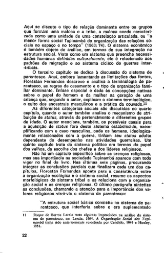 Aqui se discute o tipo de relação dominante entre os grupos
que formam uma maloca e a tribo, a maloca sendo caracteri-
zada como uma unidade de uma constelação articulada, ou "a
menor forma social Tupinambá de organização das relações so-
ciais no espaço e no tempo" (1963: 74}. O sistema econômlco
é também objeto de análise, em termos de sua integração na
estrutura social. Visto como um sistema que preenche necessi-
dades humanas definidas culturalmente, ele é relacionado aos
padrões de migração e ao sistema cíclico de guerras inter-
-tribais.
O terceiro capítulo se dedica à discussão do sistema de
parentesco. Aqui, embora lamentando as limitações das fontes,
Florestan Fernandes descreve e analisa a terminologia de pa-
rentesco. as regras de casamento e o tipo de organização fami-
liar dominante. t:nfase especial é dada às concepções nativas
sobre o papel do homem e da mulher na geração de uma
criança que, segundo o autor, explicam o sistema terminológico,
o culto dos ancestrais masculinos e a prática da couvade.ll
As diferentes categorias sociais são discutidas no quarto
capítulo, quando o autor também analisa o mecanismo de atri-
buição de status, através do pertenclmento a diferentes grupos
de idade. O autor menciona. também, os possíveis canais para
a aquisição de status fora deste sistema estabelecido, exem-
plificando com o caso masculino, onde os homens, ideologica-
mente relacionados com a guerra, tinham seu status adulto
dependente do desempenho nas atividades guerreiras. Um
quinto capítulo trata do sistema politico em termos do papel
dos velhos, da escolha dos chefes e dos líderes religiosos.
Não há um capítulo específico sobre as crenças religiosas,
mas sua importância na sociedade Tupinambá aparece com todo
vigor no final do livro. Nas últimas seis páginas, procurando
integrar as conclusões parciais que finalizam cada um dos ca-
pítulos, Florestan Fernandes aponta para a consistência entre
a organização ecológica e o sistema social, resume os aspectos
morfológicos do sistema tribal e os relaciona com a organiza-
ção social e as crenças religiosas. O último parágrafo sintetiza
as conclusões, chamando a atenção para a importância dos va-
lores religiosos vis-à-vis o sistema de parentesco:
"A estrutura social básica consistia no sistema de pa-
rentesco, que interferia sobre e era suplementado
- -
11 Roque de Barros Laraia nota algumas imprecisões na análise do siste·
ma de parentesco. em Laraia, 1964. A Or,ganizução Social dos Tupi-
nambá tinha sido anterionnente re>enhada por Candido, 1949 e Huxley,
1951.
22
..
..
 