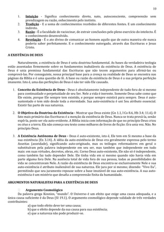 10
1. Intuição - Significa conhecimento direto, nato, autoconsciente, compreensão sem
prendizagem ou razão, onhecimento pelo instinto.
2. Tradição - E a soma de conhecimentos recebidos de diferentes fontes. E um conhecimento
indireto.
3. Razão - É a faculdade de raciocinar, de extrair conclusões pelo pleno exercício do intelecto. É
o conhecimento desenvolvido.
4. Revelação - É o ato divino de comunicar ao homem aquilo que de outra maneira ele nunca
poderia saber perfeitamente. E o conhecimento outorgado, através das Escrituras e Jesus
Cristo.
A EXISTÊNCIA DE DEUS
Naturalmente, a existência de Deus é unta doutrina fundamental. As bases da verdadeira teologia
estão assentadas firmemente sobre os fundamentos inabaláveis da existência de Deus. A existência de
Deus é unia premissa fundamental das Escrituras que não tecem argumentos para afirmá-las ou
comprová-las. Por conseguinte, nossa principal base para a crença na realidade de Deus se encontra nas
páginas da Bíblia e é uma questão de fé. A base ou razão da existência de Deus é a sua própria perfeição
imanente. Isto é, uma das perfeições de Deus é não ter sido Ele causado.
1. Conceito da Existência de Deus - Deus é absolutamente independente de tudo fora de si mesmo
para continuidade e perpetuidade de seu Ser. Nele a vida é inerente. Somente Deus sabe como que
Ele existe, porque Ele sempre tem existido, e porque sempre existirá para sempre. Deus é auto-
sustentado e tem sido desde toda a eternidade. Sua auto-existência é uni Seu atributo essencial.
Existir faz parte de sua natureza.
2. O Objetivo da Doutrina da Existência - Mostrar que Deus existe (Gn 1.1, l Co 8.6, Hb 3.4; 11.6). O
fato mais primário das Escrituras é a menção da existência de Deus. Nunca se trata prová-la, senão
expô-la, posto ser ela auto-evidente. A Bíblia inicia com informação de que no princípio Deus criou
os céus e a terra. Ela não começa seu texto como milhares de livros de ficção: Era unia vez. Não. No
princípio Deus.
3. A Existência Autônoma de Deus - Deus é auto-existente, isto é, Ele tem em Si mesmo a base da
sua existência (Ex 3.14). A idéia da auto-existência de Deus era geralmente expressa pelo termo
Asseitas (asseidade), significando auto-originado, mas os teólogos reformadores em geral o
substituíram pela palavra independente em seu ser, mas também que independente em tudo
mais: em suas virtudes, decretos, obras, etc. Corno Deus auto-existente, Ele não só é independente,
como também faz tudo depender Dele. Ele tinha vida em si mesmo quando não havia vida em
parte alguma fora Dele. Na ausência total de vida fora de sua pessoa, todas as possibilidades de
vida se concentravam Nele. A razão da existência de Deus encontra-se exclusivamente Nele e sua
auto-existência é atributo inalienável de sua natureza. Ele jura por si mesmo; dizendo: “Vivo Eu”,
permitindo que seu juramento repouse sobre a base imutável de sua auto-existência. A sua auto-
existência é um mistério que desafia a compreensão finita da humanidade.
ARGUMENTOS NATURALISTAS PARA A EXISTÊNCIA DE DEUS
 Argumento Cosmológico
Da palavra grega Kosnios, “mundo”. O Universo é um efeito que exige uma causa adequada, e a
única causa suficiente é da Deus (SI 19.1). O argumento cosmológico depende validade de três verdades
contribuintes:
a) que todo efeito deve ter uma causa;
b) que o efeito depende da sua causa para sua existência;
e) que a natureza não pode produzir-se.
 